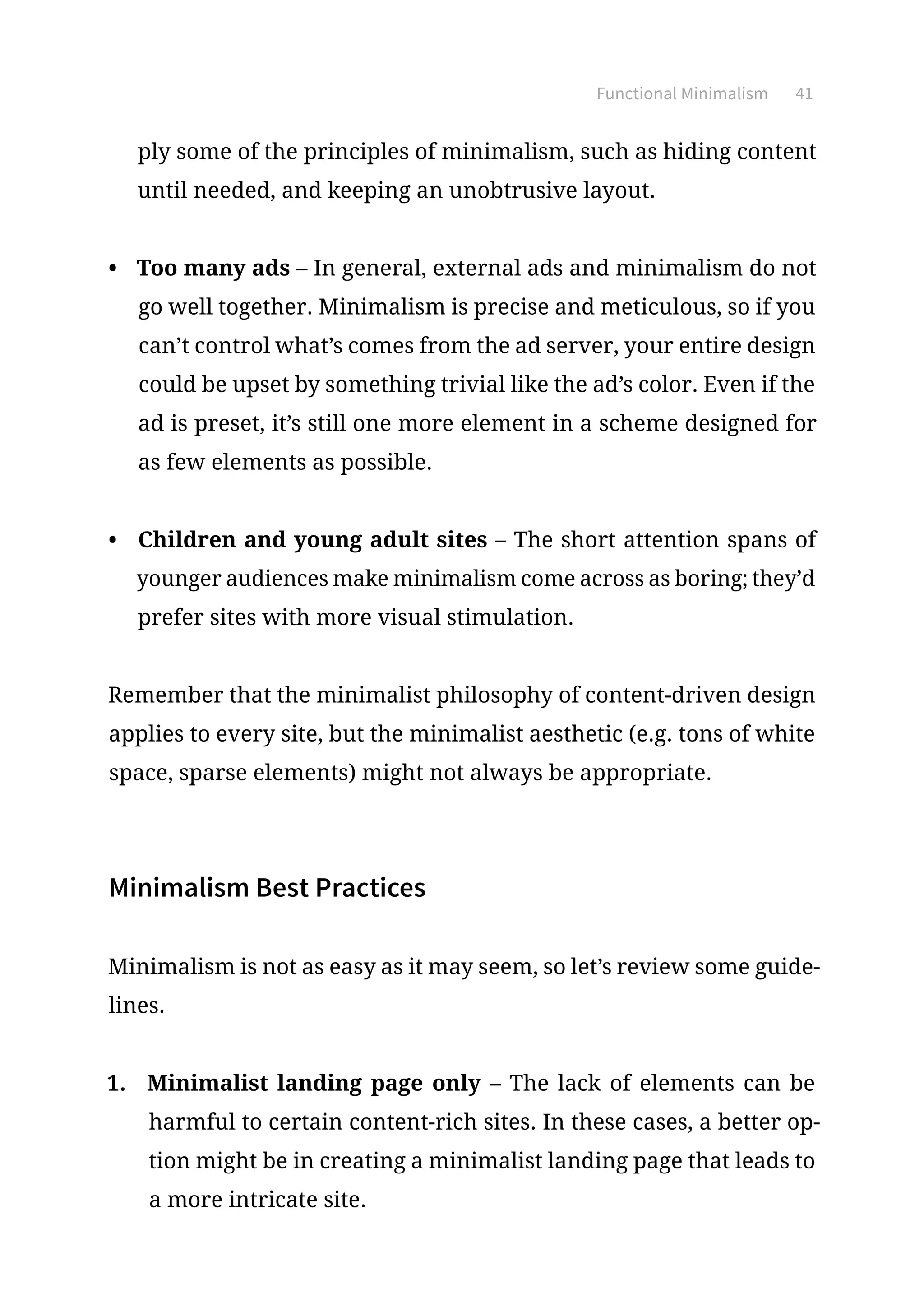 Functional Minimalism 41
ply some of the principles of minimalism, such as hiding content
until needed, and keeping an unobtrusive layout.
•	 Too many ads – In general, external ads and minimalism do not
go well together. Minimalism is precise and meticulous, so if you
can’t control what’s comes from the ad server, your entire design
could be upset by something trivial like the ad’s color. Even if the
ad is preset, it’s still one more element in a scheme designed for
as few elements as possible.
•	 Children and young adult sites – The short attention spans of
younger audiences make minimalism come across as boring; they’d
prefer sites with more visual stimulation.
Remember that the minimalist philosophy of content-driven design
applies to every site, but the minimalist aesthetic (e.g. tons of white
space, sparse elements) might not always be appropriate.
Minimalism Best Practices
Minimalism is not as easy as it may seem, so let’s review some guide-
lines.
1.	 Minimalist landing page only – The lack of elements can be
harmful to certain content-rich sites. In these cases, a better op-
tion might be in creating a minimalist landing page that leads to
a more intricate site.
 