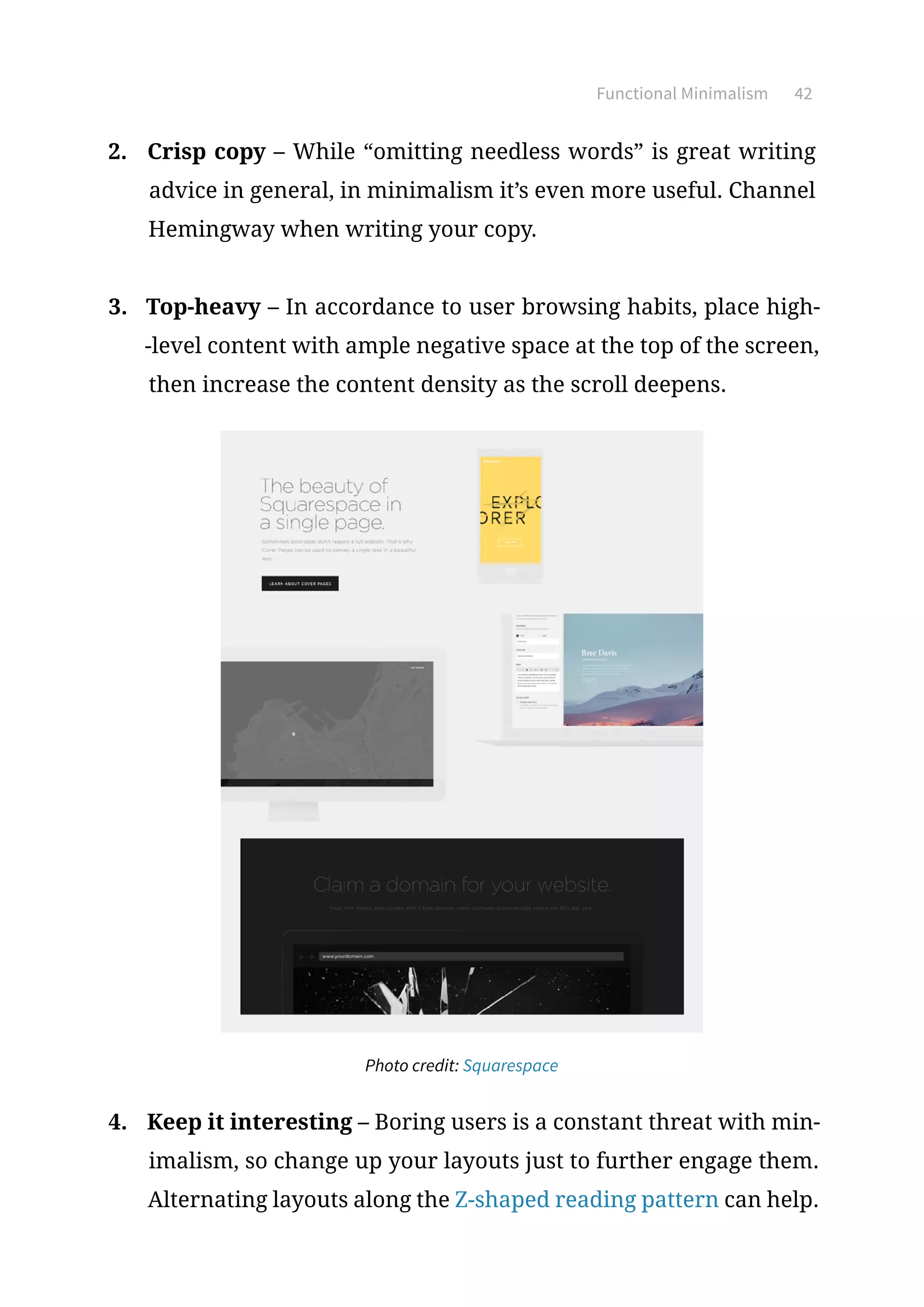 Functional Minimalism 42
2.	 Crisp copy – While “omitting needless words” is great writing
advice in general, in minimalism it’s even more useful. Channel
Hemingway when writing your copy.
3.	 Top-heavy – In accordance to user browsing habits, place high-
-level content with ample negative space at the top of the screen,
then increase the content density as the scroll deepens.
Photo credit: Squarespace
4.	 Keep it interesting – Boring users is a constant threat with min-
imalism, so change up your layouts just to further engage them.
Alternating layouts along the Z-shaped reading pattern can help.
 