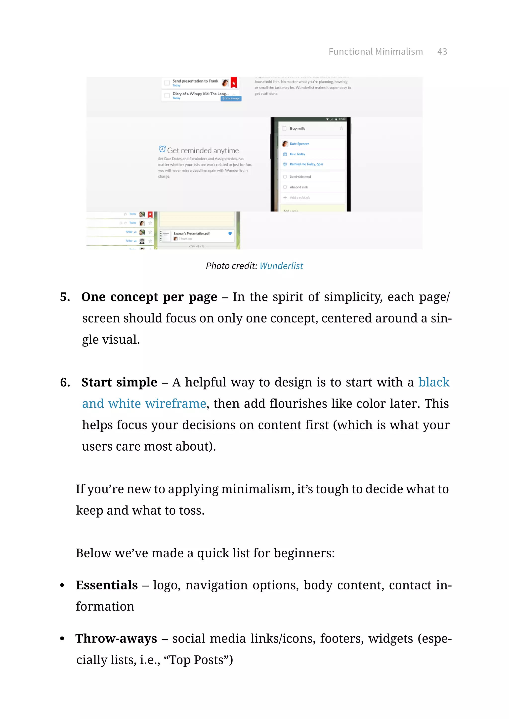 Functional Minimalism 43
Photo credit: Wunderlist
5.	 One concept per page – In the spirit of simplicity, each page/
screen should focus on only one concept, centered around a sin-
gle visual.
6.	 Start simple – A helpful way to design is to start with a black
and white wireframe, then add flourishes like color later. This
helps focus your decisions on content first (which is what your
users care most about).
If you’re new to applying minimalism, it’s tough to decide what to
keep and what to toss.
Below we’ve made a quick list for beginners:
•	 Essentials – logo, navigation options, body content, contact in-
formation
•	 Throw-aways – social media links/icons, footers, widgets (espe-
cially lists, i.e., “Top Posts”)
 