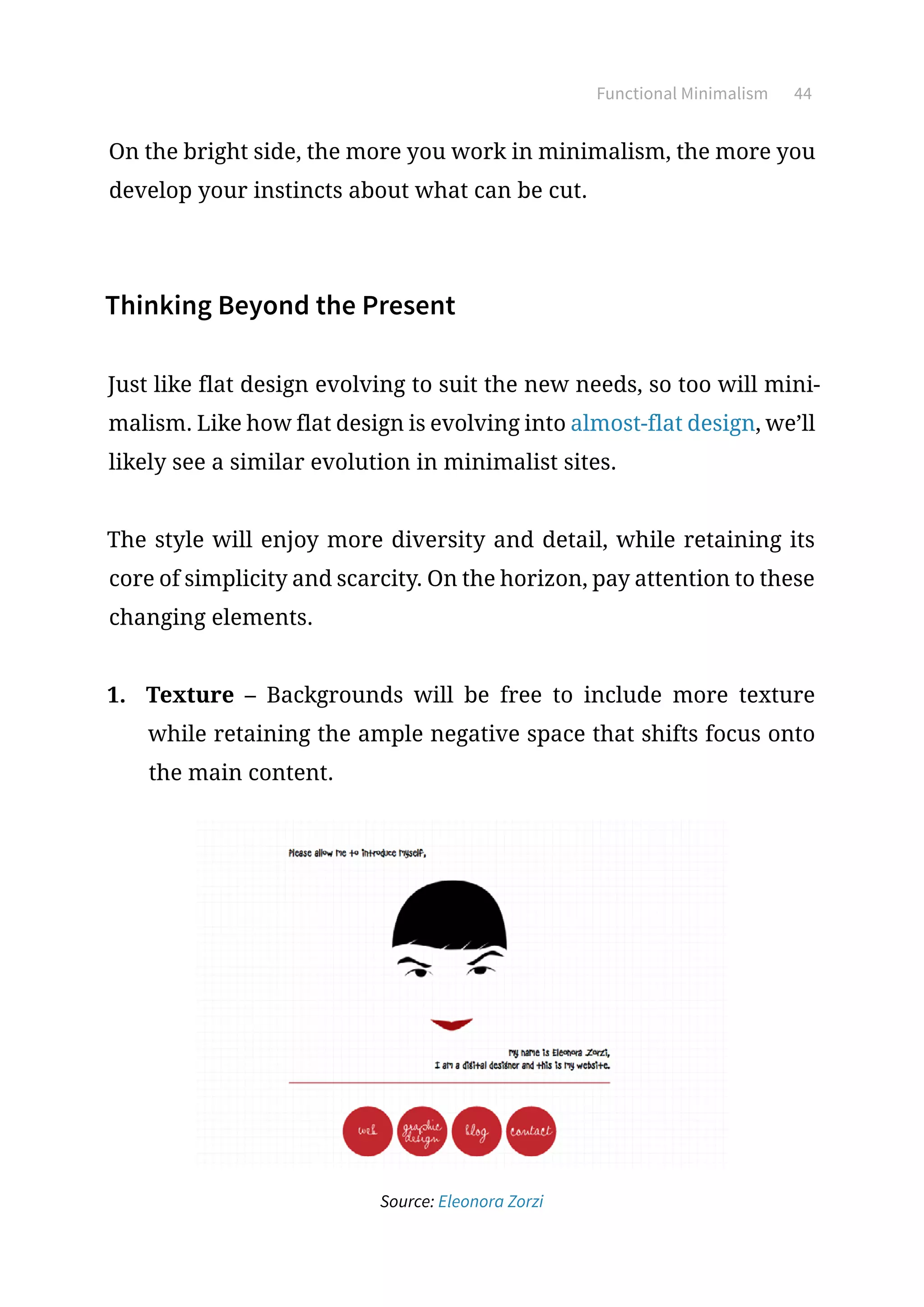 Functional Minimalism 44
On the bright side, the more you work in minimalism, the more you
develop your instincts about what can be cut.
Thinking Beyond the Present
Just like flat design evolving to suit the new needs, so too will mini-
malism. Like how flat design is evolving into almost-flat design, we’ll
likely see a similar evolution in minimalist sites.
The style will enjoy more diversity and detail, while retaining its
core of simplicity and scarcity. On the horizon, pay attention to these
changing elements.
1.	 Texture – Backgrounds will be free to include more texture
while retaining the ample negative space that shifts focus onto
the main content.
Source: Eleonora Zorzi
 