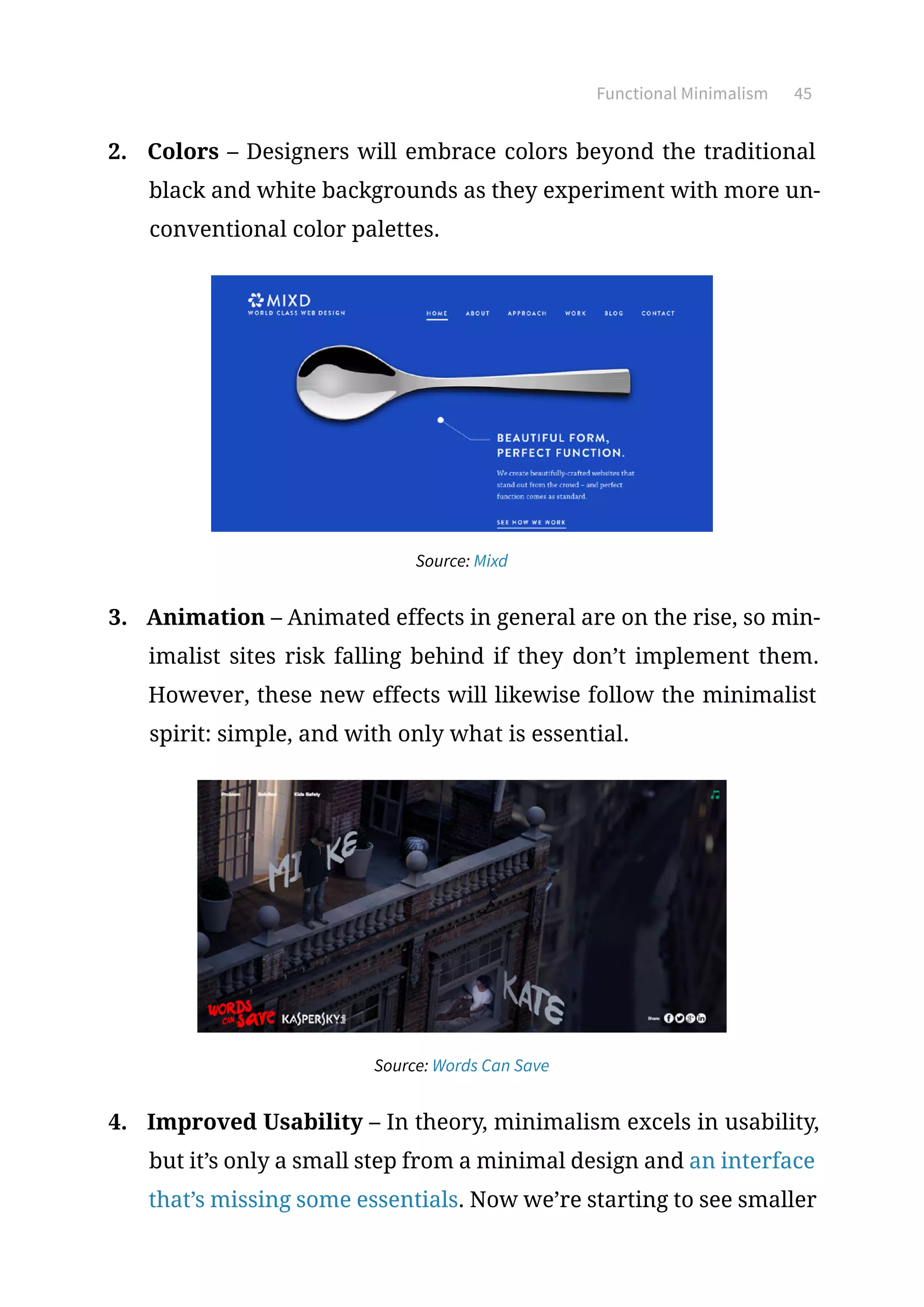 Functional Minimalism 45
2.	 Colors – Designers will embrace colors beyond the traditional
black and white backgrounds as they experiment with more un-
conventional color palettes.
Source: Mixd
3.	 Animation – Animated effects in general are on the rise, so min-
imalist sites risk falling behind if they don’t implement them.
However, these new effects will likewise follow the minimalist
spirit: simple, and with only what is essential.
Source: Words Can Save
4.	 Improved Usability – In theory, minimalism excels in usability,
but it’s only a small step from a minimal design and an interface
that’s missing some essentials. Now we’re starting to see smaller
 