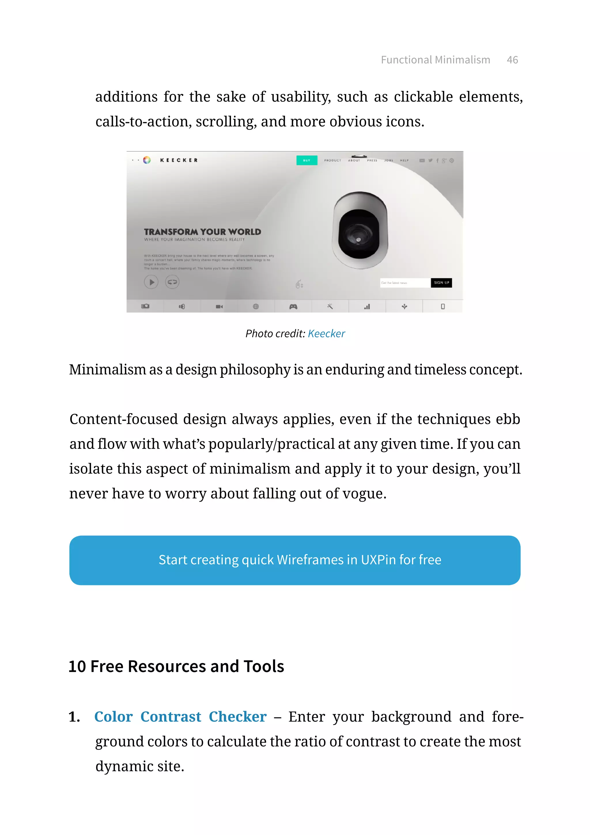 Functional Minimalism 46
additions for the sake of usability, such as clickable elements,
calls-to-action, scrolling, and more obvious icons.
Photo credit: Keecker
Minimalism as a design philosophy is an enduring and timeless concept.
Content-focused design always applies, even if the techniques ebb
and flow with what’s popularly/practical at any given time. If you can
isolate this aspect of minimalism and apply it to your design, you’ll
never have to worry about falling out of vogue.
10 Free Resources and Tools
1.	 Color Contrast Checker – Enter your background and fore-
ground colors to calculate the ratio of contrast to create the most
dynamic site.
Start creating quick Wireframes in UXPin for free
 