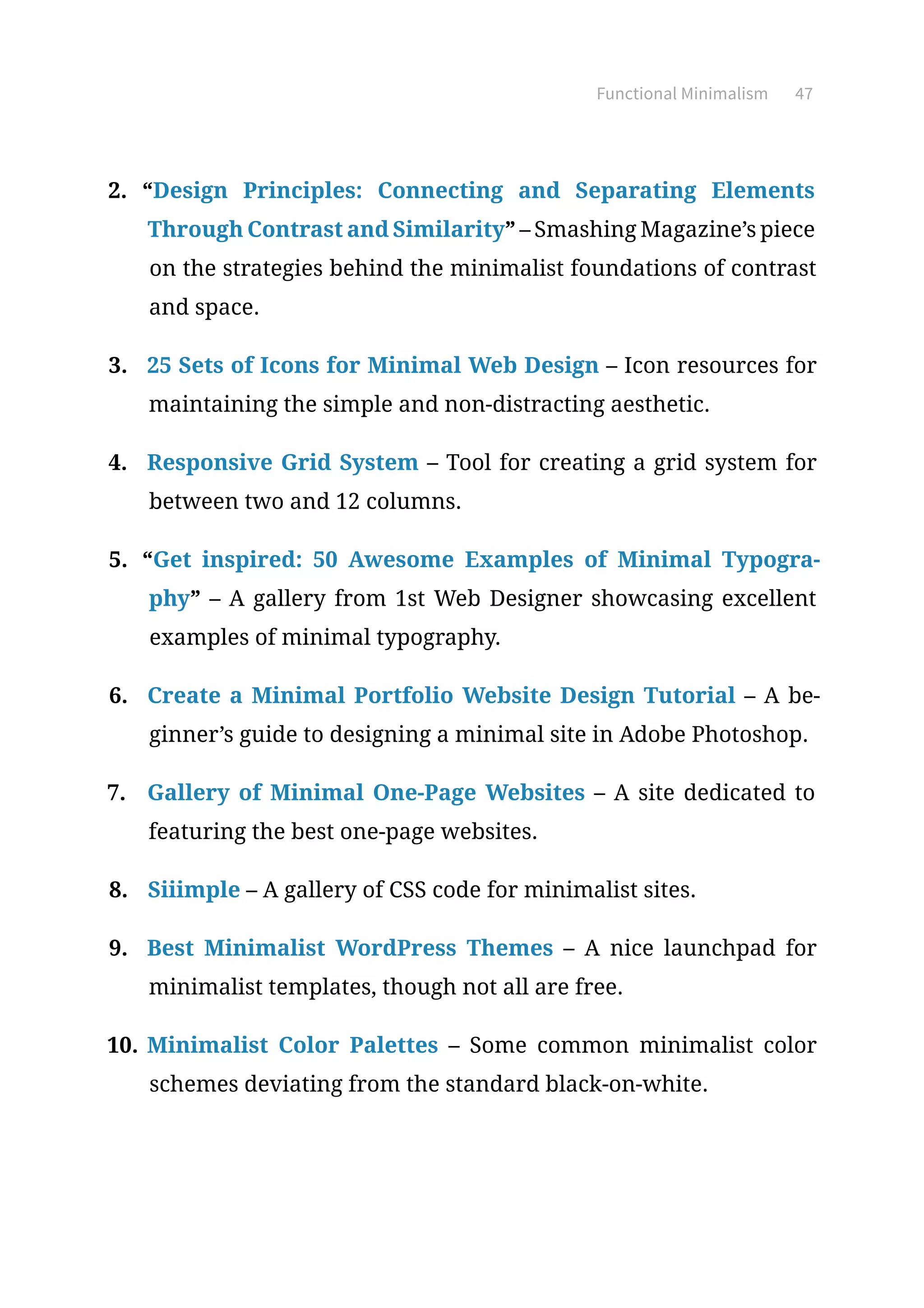 Functional Minimalism 47
2.	 “Design Principles: Connecting and Separating Elements
Through Contrast and Similarity” – Smashing Magazine’s piece
on the strategies behind the minimalist foundations of contrast
and space.
3.	 25 Sets of Icons for Minimal Web Design – Icon resources for
maintaining the simple and non-distracting aesthetic.
4.	 Responsive Grid System – Tool for creating a grid system for
between two and 12 columns.
5.	 “Get inspired: 50 Awesome Examples of Minimal Typogra-
phy” – A gallery from 1st Web Designer showcasing excellent
examples of minimal typography.
6.	 Create a Minimal Portfolio Website Design Tutorial – A be-
ginner’s guide to designing a minimal site in Adobe Photoshop.
7.	 Gallery of Minimal One-Page Websites – A site dedicated to
featuring the best one-page websites.
8.	 Siiimple – A gallery of CSS code for minimalist sites.
9.	 Best Minimalist WordPress Themes – A nice launchpad for
minimalist templates, though not all are free.
10.	Minimalist Color Palettes – Some common minimalist color
schemes deviating from the standard black-on-white.
 