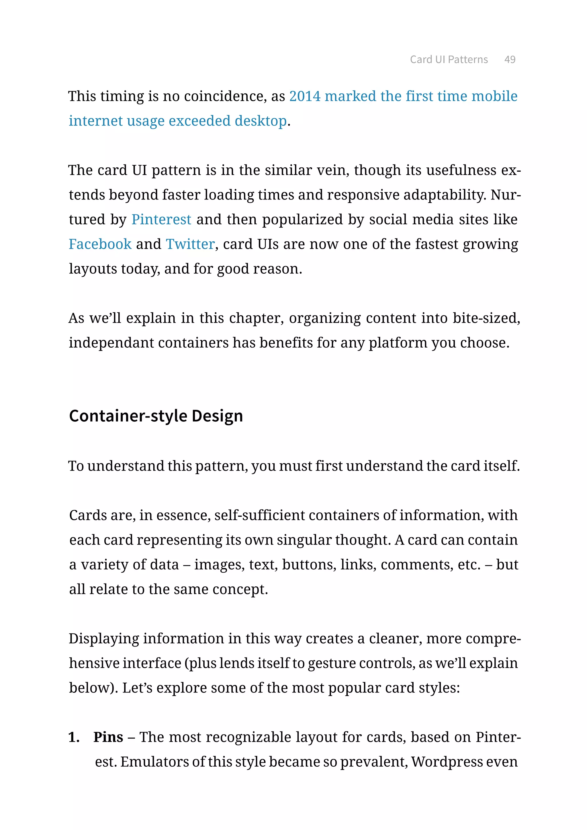 Card UI Patterns 49
This timing is no coincidence, as 2014 marked the first time mobile
internet usage exceeded desktop.
The card UI pattern is in the similar vein, though its usefulness ex-
tends beyond faster loading times and responsive adaptability. Nur-
tured by Pinterest and then popularized by social media sites like
Facebook and Twitter, card UIs are now one of the fastest growing
layouts today, and for good reason.
As we’ll explain in this chapter, organizing content into bite-sized,
independant containers has benefits for any platform you choose.
Container-style Design
To understand this pattern, you must first understand the card itself.
Cards are, in essence, self-sufficient containers of information, with
each card representing its own singular thought. A card can contain
a variety of data – images, text, buttons, links, comments, etc. – but
all relate to the same concept.
Displaying information in this way creates a cleaner, more compre-
hensive interface (plus lends itself to gesture controls, as we’ll explain
below). Let’s explore some of the most popular card styles:
1.	 Pins – The most recognizable layout for cards, based on Pinter-
est. Emulators of this style became so prevalent, Wordpress even
 