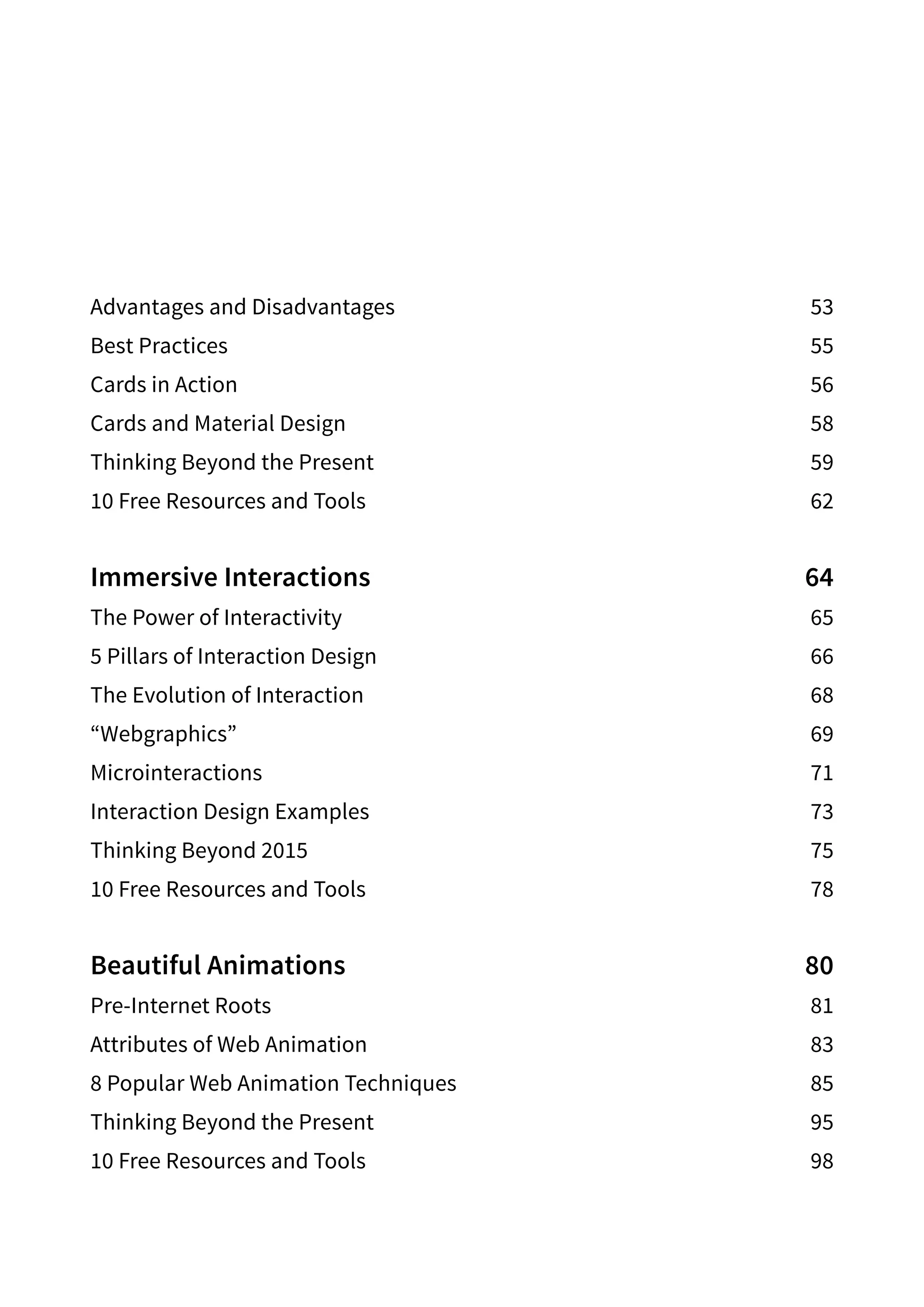 Advantages and Disadvantages 53
Best Practices 55
Cards in Action 56
Cards and Material Design 58
Thinking Beyond the Present 59
10 Free Resources and Tools 62
Immersive Interactions 64
The Power of Interactivity 65
5 Pillars of Interaction Design 66
The Evolution of Interaction 68
“Webgraphics”69
Microinteractions71
Interaction Design Examples 73
Thinking Beyond 2015 75
10 Free Resources and Tools 78
Beautiful Animations 80
Pre-Internet Roots 81
Attributes of Web Animation 83
8 Popular Web Animation Techniques 85
Thinking Beyond the Present 95
10 Free Resources and Tools 98
 