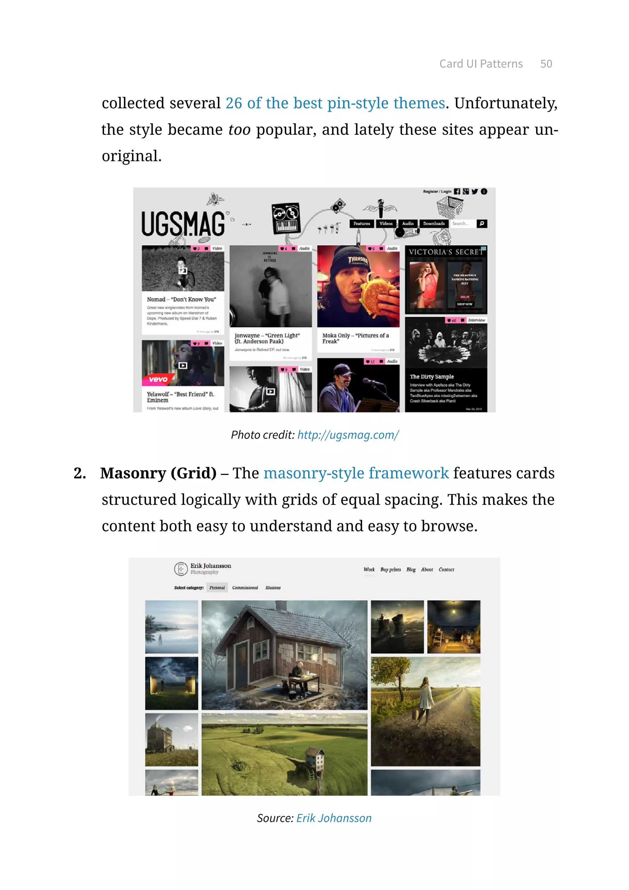 Card UI Patterns 50
collected several 26 of the best pin-style themes. Unfortunately,
the style became too popular, and lately these sites appear un-
original.
Photo credit: http://ugsmag.com/
2.	 Masonry (Grid) – The masonry-style framework features cards
structured logically with grids of equal spacing. This makes the
content both easy to understand and easy to browse.
Source: Erik Johansson
 