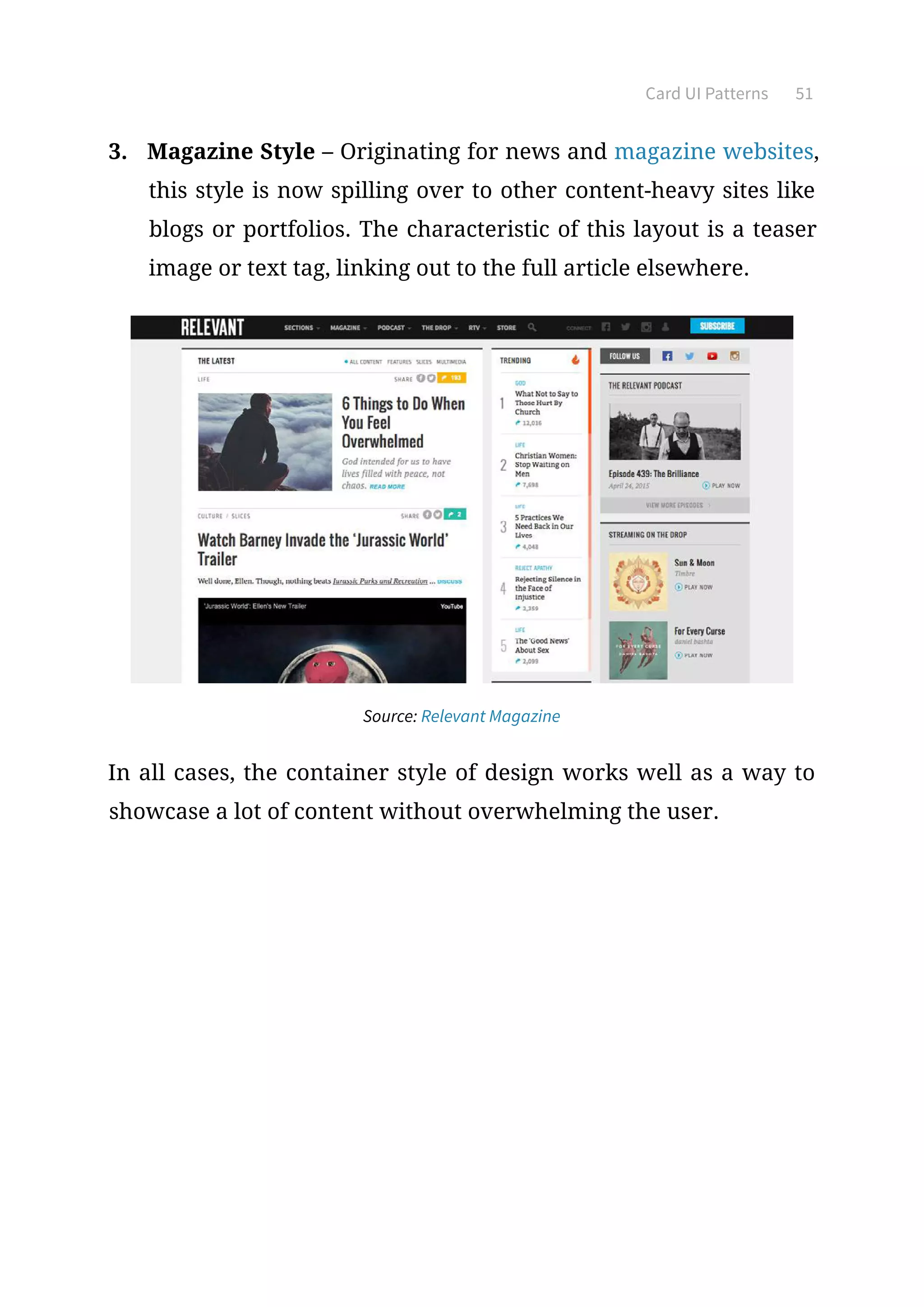 Card UI Patterns 51
3.	 Magazine Style – Originating for news and magazine websites,
this style is now spilling over to other content-heavy sites like
blogs or portfolios. The characteristic of this layout is a teaser
image or text tag, linking out to the full article elsewhere.
Source: Relevant Magazine
In all cases, the container style of design works well as a way to
showcase a lot of content without overwhelming the user.
 