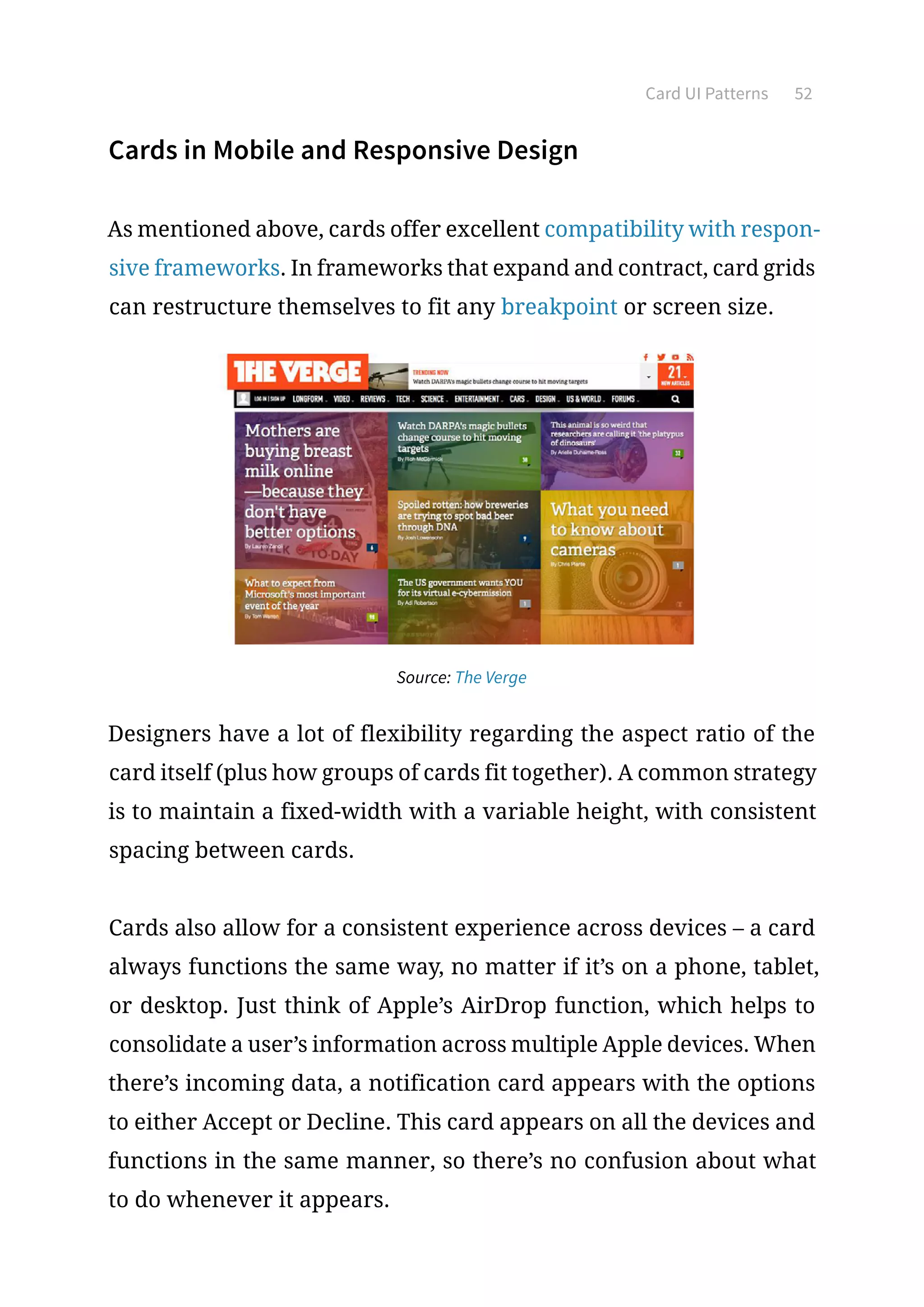 Card UI Patterns 52
Cards in Mobile and Responsive Design
As mentioned above, cards offer excellent compatibility with respon-
sive frameworks. In frameworks that expand and contract, card grids
can restructure themselves to fit any breakpoint or screen size.
Source: The Verge
Designers have a lot of flexibility regarding the aspect ratio of the
card itself (plus how groups of cards fit together). A common strategy
is to maintain a fixed-width with a variable height, with consistent
spacing between cards.
Cards also allow for a consistent experience across devices – a card
always functions the same way, no matter if it’s on a phone, tablet,
or desktop. Just think of Apple’s AirDrop function, which helps to
consolidate a user’s information across multiple Apple devices. When
there’s incoming data, a notification card appears with the options
to either Accept or Decline. This card appears on all the devices and
functions in the same manner, so there’s no confusion about what
to do whenever it appears.
 