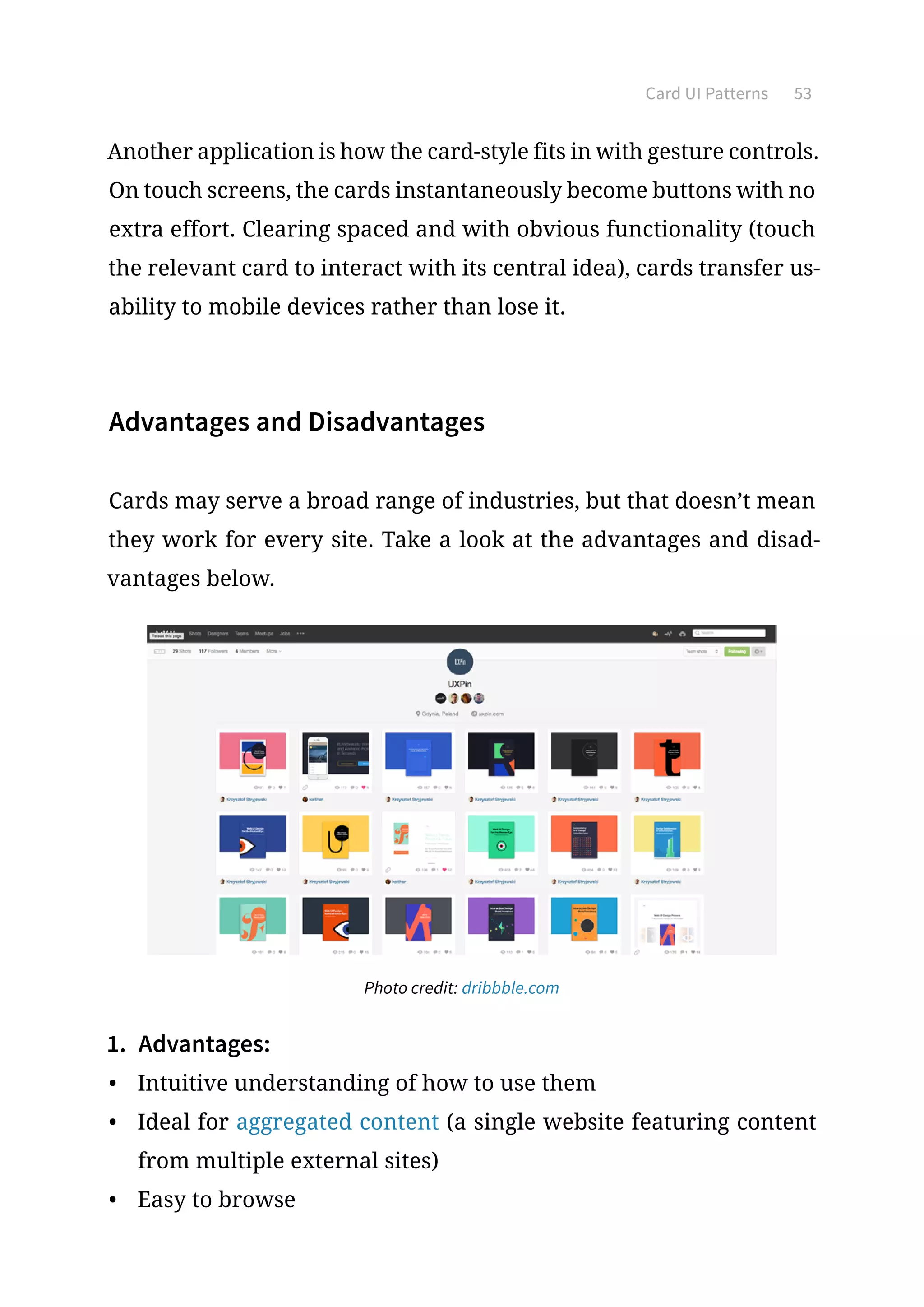 Card UI Patterns 53
Another application is how the card-style fits in with gesture controls.
On touch screens, the cards instantaneously become buttons with no
extra effort. Clearing spaced and with obvious functionality (touch
the relevant card to interact with its central idea), cards transfer us-
ability to mobile devices rather than lose it.
Advantages and Disadvantages
Cards may serve a broad range of industries, but that doesn’t mean
they work for every site. Take a look at the advantages and disad-
vantages below.
Photo credit: dribbble.com
1.	 Advantages:
•	 Intuitive understanding of how to use them
•	 Ideal for aggregated content (a single website featuring content
from multiple external sites)
•	 Easy to browse
 