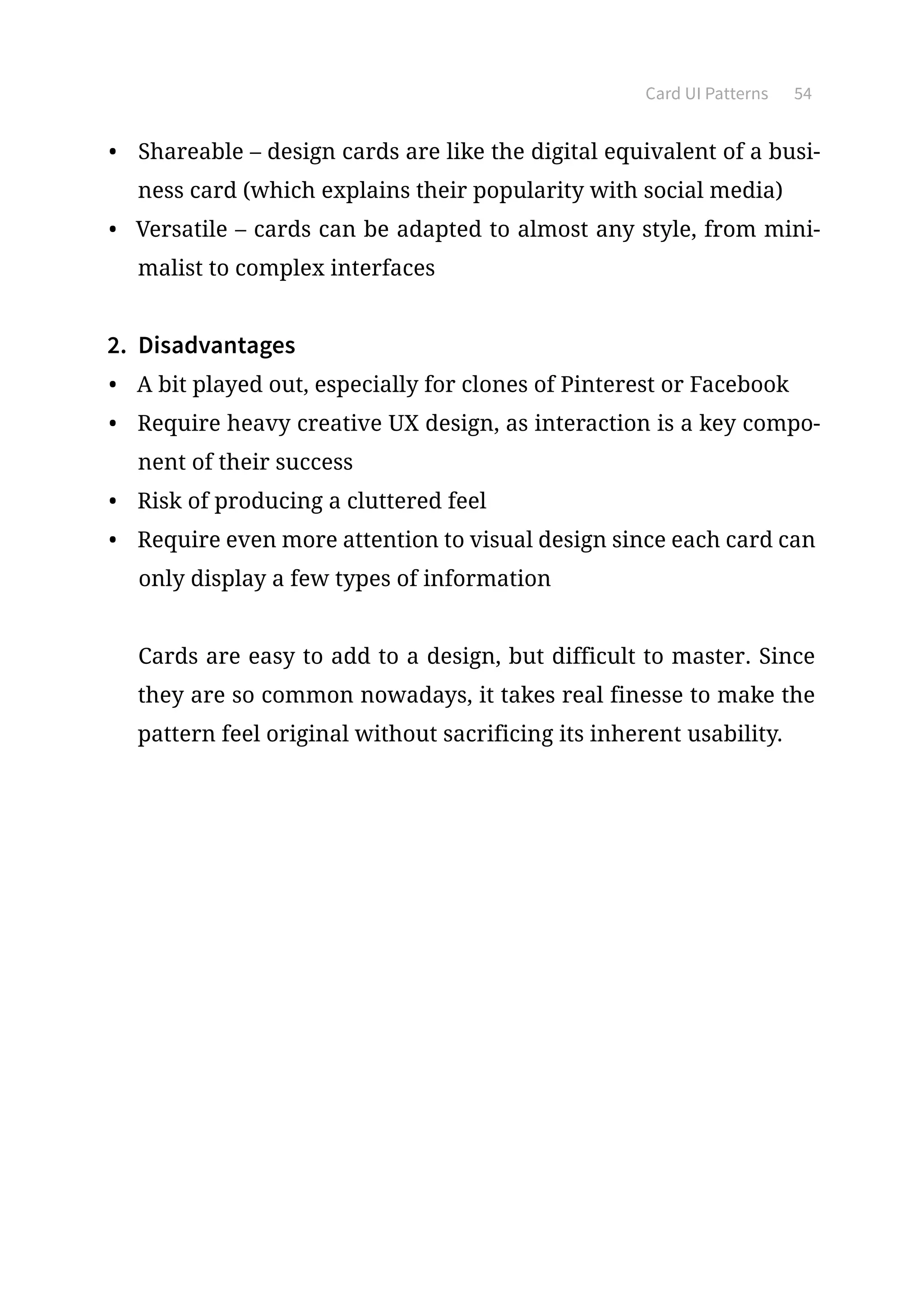 Card UI Patterns 54
•	 Shareable – design cards are like the digital equivalent of a busi-
ness card (which explains their popularity with social media)
•	 Versatile – cards can be adapted to almost any style, from mini-
malist to complex interfaces
2.	 Disadvantages
•	 A bit played out, especially for clones of Pinterest or Facebook
•	 Require heavy creative UX design, as interaction is a key compo-
nent of their success
•	 Risk of producing a cluttered feel
•	 Require even more attention to visual design since each card can
only display a few types of information
Cards are easy to add to a design, but difficult to master. Since
they are so common nowadays, it takes real finesse to make the
pattern feel original without sacrificing its inherent usability.
 