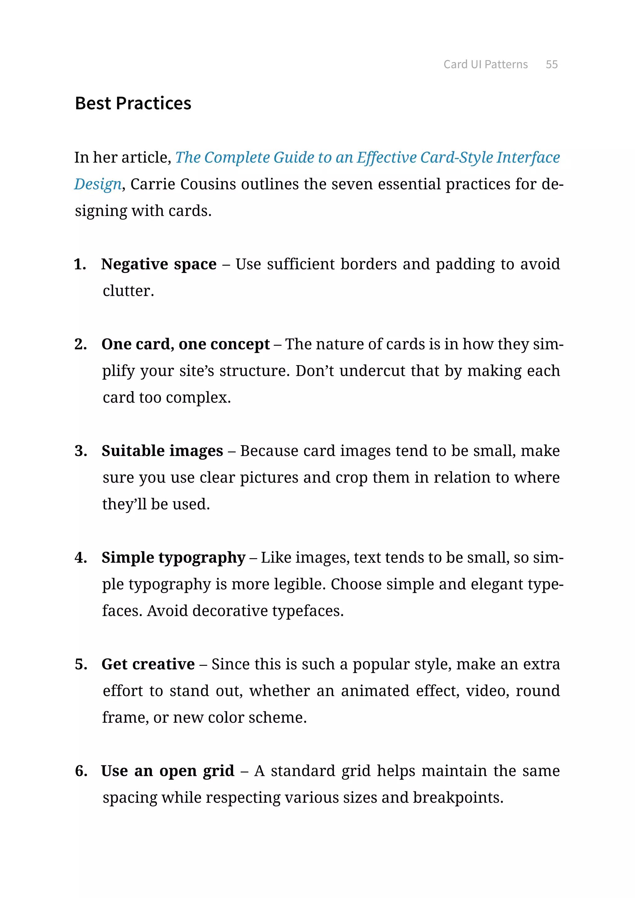 Card UI Patterns 55
Best Practices
In her article, The Complete Guide to an Effective Card-Style Interface
Design, Carrie Cousins outlines the seven essential practices for de-
signing with cards.
1.	 Negative space – Use sufficient borders and padding to avoid
clutter.
2.	 One card, one concept – The nature of cards is in how they sim-
plify your site’s structure. Don’t undercut that by making each
card too complex.
3.	 Suitable images – Because card images tend to be small, make
sure you use clear pictures and crop them in relation to where
they’ll be used.
4.	 Simple typography – Like images, text tends to be small, so sim-
ple typography is more legible. Choose simple and elegant type-
faces. Avoid decorative typefaces.
5.	 Get creative – Since this is such a popular style, make an extra
effort to stand out, whether an animated effect, video, round
frame, or new color scheme.
6.	 Use an open grid – A standard grid helps maintain the same
spacing while respecting various sizes and breakpoints.
 