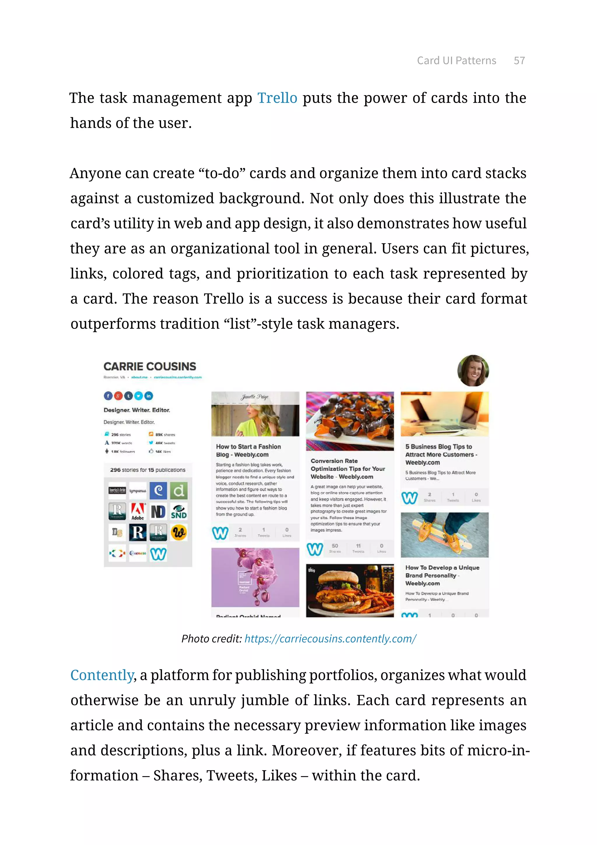 Card UI Patterns 57
The task management app Trello puts the power of cards into the
hands of the user.
Anyone can create “to-do” cards and organize them into card stacks
against a customized background. Not only does this illustrate the
card’s utility in web and app design, it also demonstrates how useful
they are as an organizational tool in general. Users can fit pictures,
links, colored tags, and prioritization to each task represented by
a card. The reason Trello is a success is because their card format
outperforms tradition “list”-style task managers.
Photo credit: https://carriecousins.contently.com/
Contently, a platform for publishing portfolios, organizes what would
otherwise be an unruly jumble of links. Each card represents an
article and contains the necessary preview information like images
and descriptions, plus a link. Moreover, if features bits of micro-in-
formation – Shares, Tweets, Likes – within the card.
 