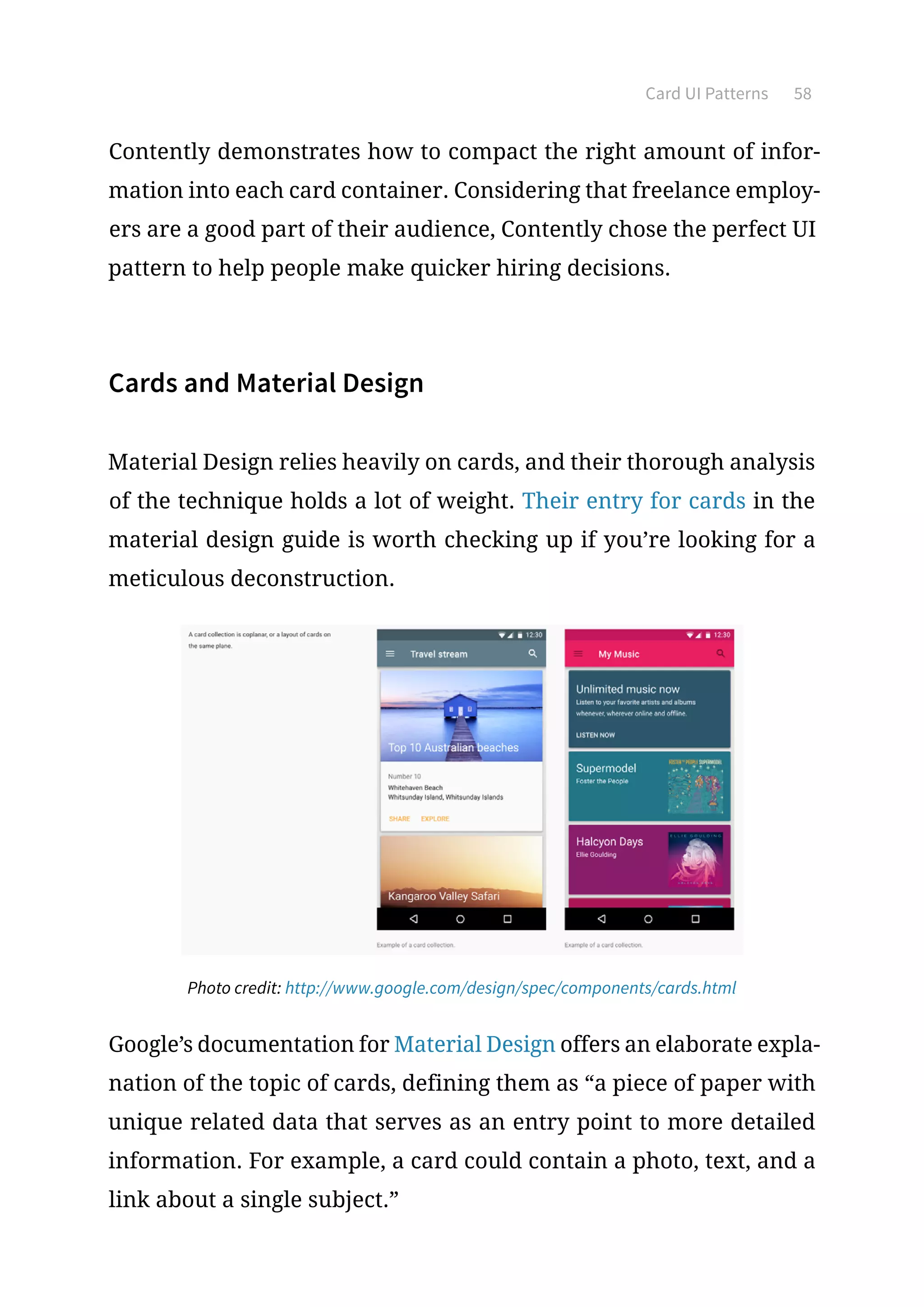 Card UI Patterns 58
Contently demonstrates how to compact the right amount of infor-
mation into each card container. Considering that freelance employ-
ers are a good part of their audience, Contently chose the perfect UI
pattern to help people make quicker hiring decisions.
Cards and Material Design
Material Design relies heavily on cards, and their thorough analysis
of the technique holds a lot of weight. Their entry for cards in the
material design guide is worth checking up if you’re looking for a
meticulous deconstruction.
Photo credit: http://www.google.com/design/spec/components/cards.html
Google’s documentation for Material Design offers an elaborate expla-
nation of the topic of cards, defining them as “a piece of paper with
unique related data that serves as an entry point to more detailed
information. For example, a card could contain a photo, text, and a
link about a single subject.”
 