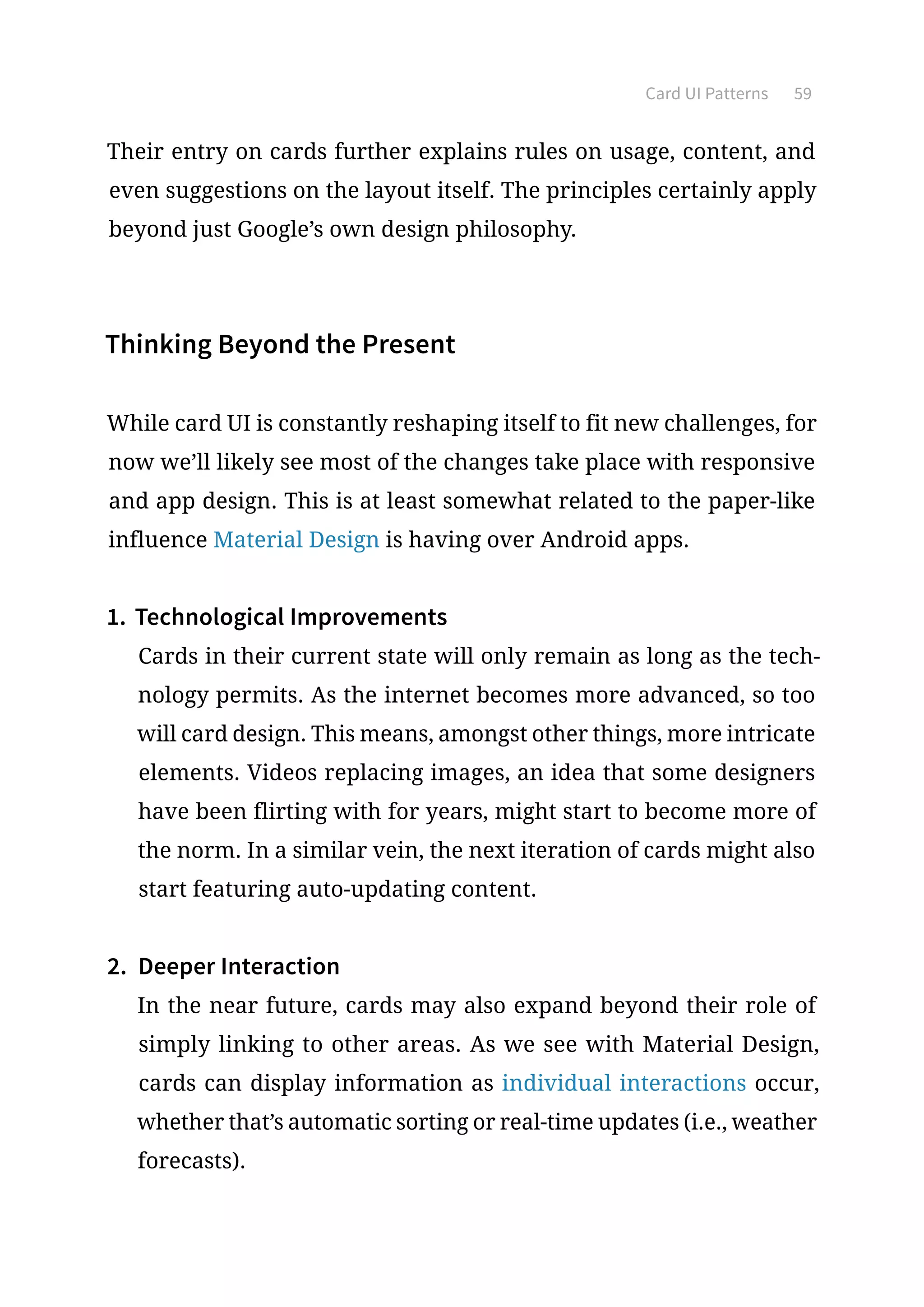 Card UI Patterns 59
Their entry on cards further explains rules on usage, content, and
even suggestions on the layout itself. The principles certainly apply
beyond just Google’s own design philosophy.
Thinking Beyond the Present
While card UI is constantly reshaping itself to fit new challenges, for
now we’ll likely see most of the changes take place with responsive
and app design. This is at least somewhat related to the paper-like
influence Material Design is having over Android apps.
1.	Technological Improvements
Cards in their current state will only remain as long as the tech-
nology permits. As the internet becomes more advanced, so too
will card design. This means, amongst other things, more intricate
elements. Videos replacing images, an idea that some designers
have been flirting with for years, might start to become more of
the norm. In a similar vein, the next iteration of cards might also
start featuring auto-updating content.
2.	 Deeper Interaction
In the near future, cards may also expand beyond their role of
simply linking to other areas. As we see with Material Design,
cards can display information as individual interactions occur,
whether that’s automatic sorting or real-time updates (i.e., weather
forecasts).
 
