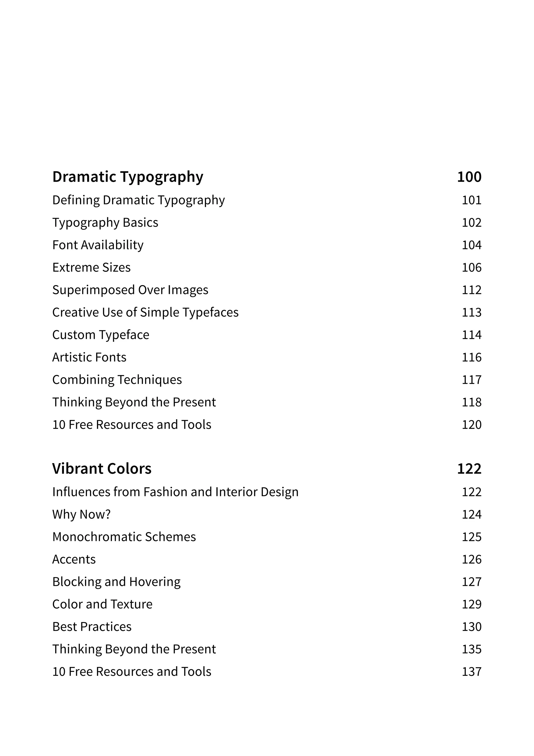 Dramatic Typography 100
Defining Dramatic Typography 101
Typography Basics 102
Font Availability 104
Extreme Sizes 106
Superimposed Over Images 112
Creative Use of Simple Typefaces 113
Custom Typeface 114
Artistic Fonts 116
Combining Techniques 117
Thinking Beyond the Present 118
10 Free Resources and Tools 120
Vibrant Colors 122
Influences from Fashion and Interior Design 122
Why Now? 124
Monochromatic Schemes 125
Accents  126
Blocking and Hovering 127
Color and Texture 129
Best Practices 130
Thinking Beyond the Present 135
10 Free Resources and Tools 137
 