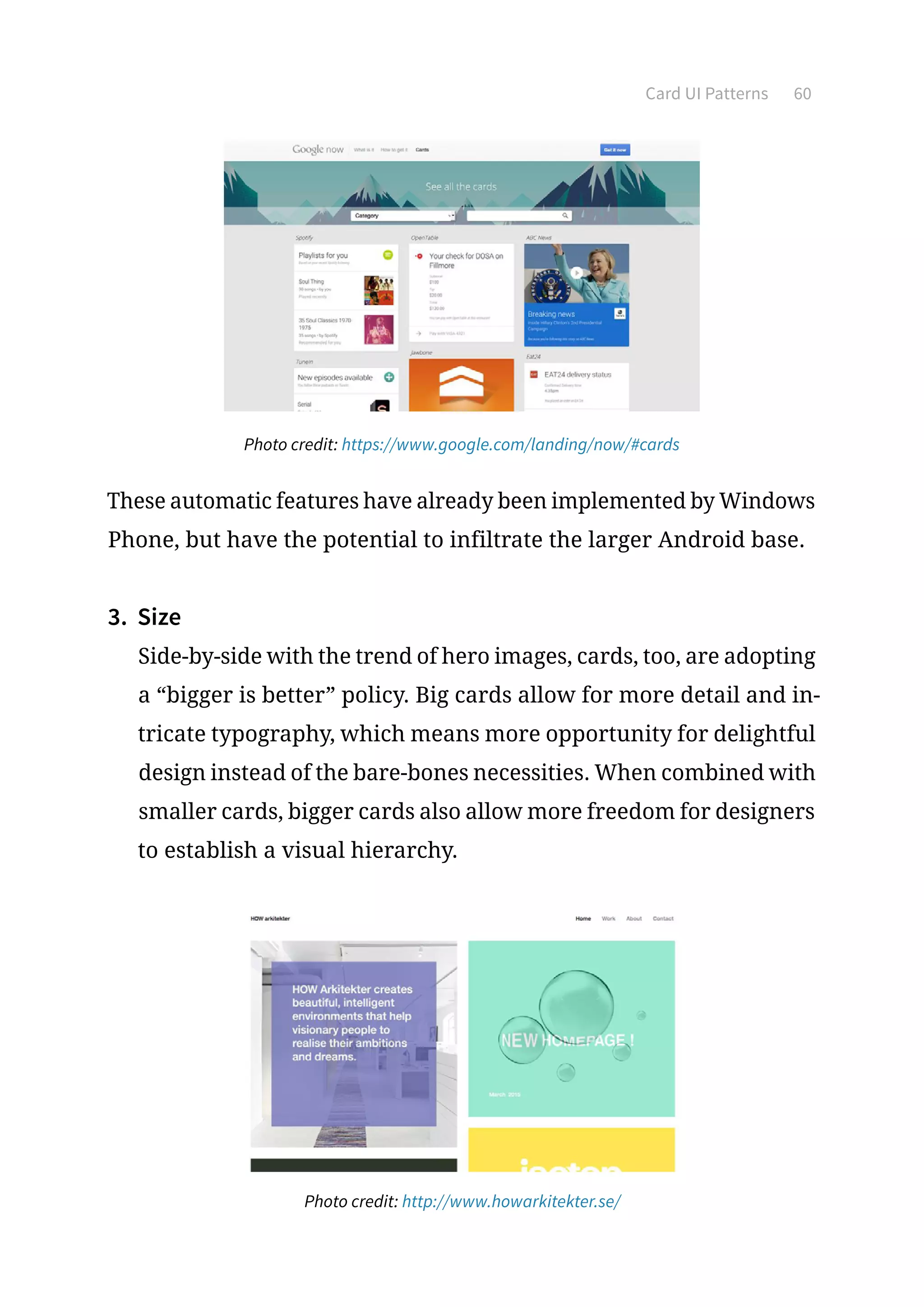 Card UI Patterns 60
Photo credit: https://www.google.com/landing/now/#cards
These automatic features have already been implemented by Windows
Phone, but have the potential to infiltrate the larger Android base.
3.	 Size
Side-by-side with the trend of hero images, cards, too, are adopting
a “bigger is better” policy. Big cards allow for more detail and in-
tricate typography, which means more opportunity for delightful
design instead of the bare-bones necessities. When combined with
smaller cards, bigger cards also allow more freedom for designers
to establish a visual hierarchy.
Photo credit: http://www.howarkitekter.se/
 