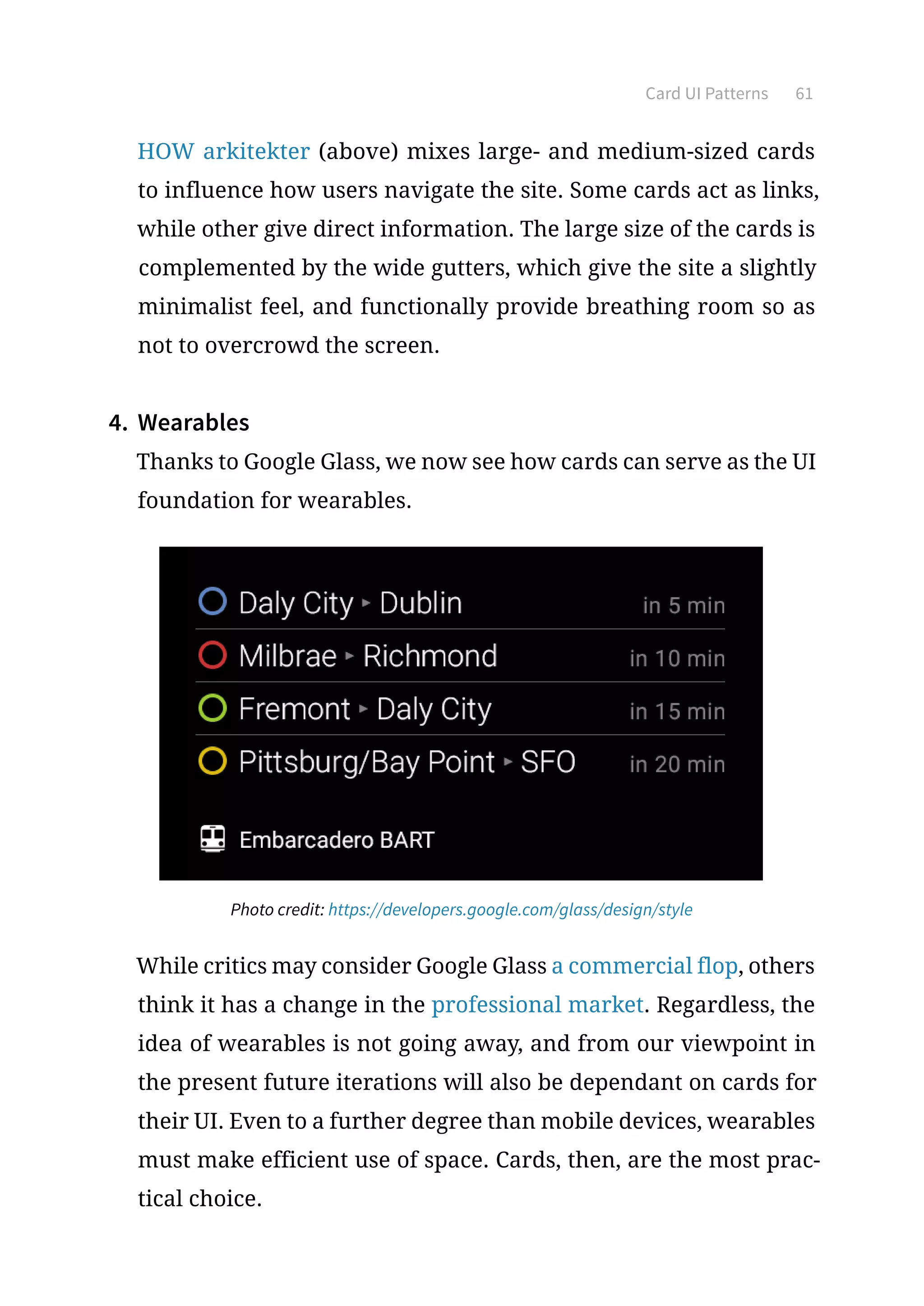 Card UI Patterns 61
HOW arkitekter (above) mixes large- and medium-sized cards
to influence how users navigate the site. Some cards act as links,
while other give direct information. The large size of the cards is
complemented by the wide gutters, which give the site a slightly
minimalist feel, and functionally provide breathing room so as
not to overcrowd the screen.
4.	 Wearables
Thanks to Google Glass, we now see how cards can serve as the UI
foundation for wearables.
Photo credit: https://developers.google.com/glass/design/style
While critics may consider Google Glass a commercial flop, others
think it has a change in the professional market. Regardless, the
idea of wearables is not going away, and from our viewpoint in
the present future iterations will also be dependant on cards for
their UI. Even to a further degree than mobile devices, wearables
must make efficient use of space. Cards, then, are the most prac-
tical choice.
 