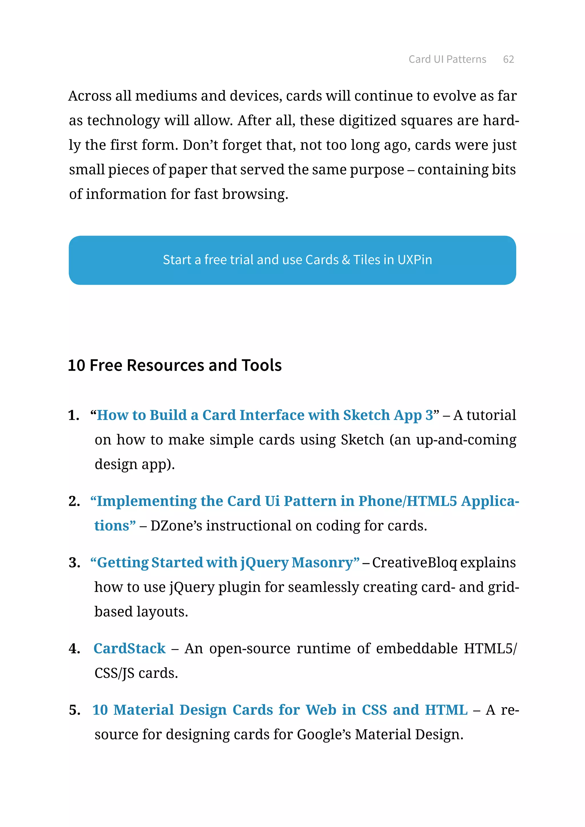 Card UI Patterns 62
Across all mediums and devices, cards will continue to evolve as far
as technology will allow. After all, these digitized squares are hard-
ly the first form. Don’t forget that, not too long ago, cards were just
small pieces of paper that served the same purpose – containing bits
of information for fast browsing.
10 Free Resources and Tools
1.	 “How to Build a Card Interface with Sketch App 3” – A tutorial
on how to make simple cards using Sketch (an up-and-coming
design app).
2.	 “Implementing the Card Ui Pattern in Phone/HTML5 Applica-
tions” – DZone’s instructional on coding for cards.
3.	 “Getting Started with jQuery Masonry” – CreativeBloq explains
how to use jQuery plugin for seamlessly creating card- and grid-
based layouts.
4.	 CardStack – An open-source runtime of embeddable HTML5/
CSS/JS cards.
5.	 10 Material Design Cards for Web in CSS and HTML – A re-
source for designing cards for Google’s Material Design.
Start a free trial and use Cards  Tiles in UXPin
 