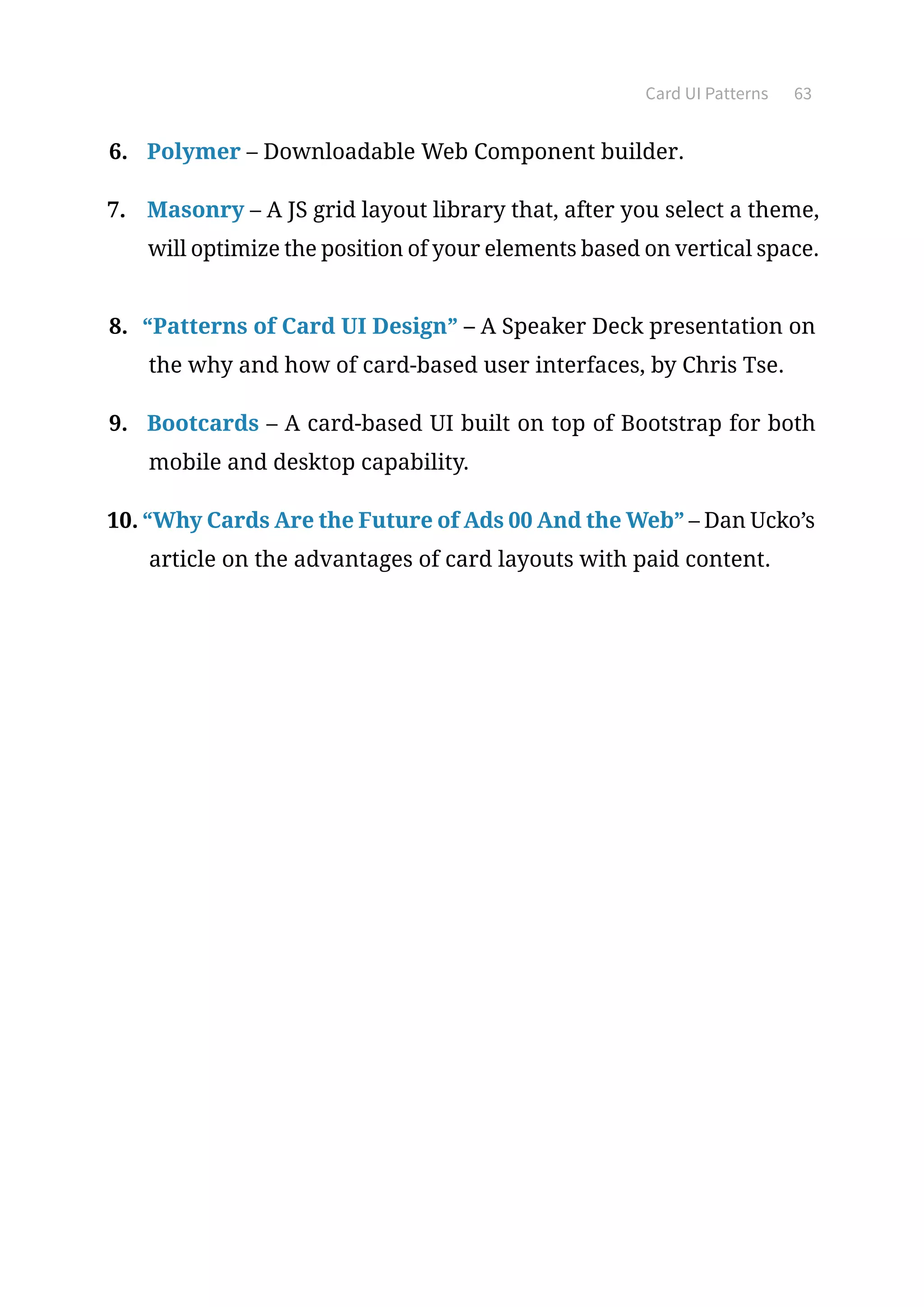 Card UI Patterns 63
6.	 Polymer – Downloadable Web Component builder.
7.	 Masonry – A JS grid layout library that, after you select a theme,
will optimize the position of your elements based on vertical space.
8.	 “Patterns of Card UI Design” – A Speaker Deck presentation on
the why and how of card-based user interfaces, by Chris Tse.
9.	 Bootcards – A card-based UI built on top of Bootstrap for both
mobile and desktop capability.
10.	“Why Cards Are the Future of Ads 00 And the Web” – Dan Ucko’s
article on the advantages of card layouts with paid content.
 