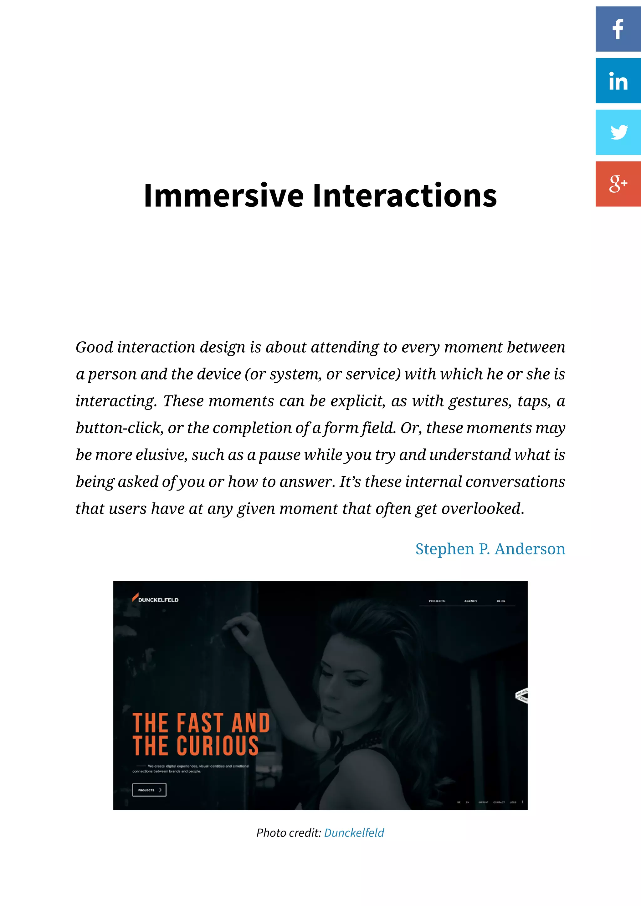 Immersive Interactions
Good interaction design is about attending to every moment between
a person and the device (or system, or service) with which he or she is
interacting. These moments can be explicit, as with gestures, taps, a
button-click, or the completion of a form field. Or, these moments may
be more elusive, such as a pause while you try and understand what is
being asked of you or how to answer. It’s these internal conversations
that users have at any given moment that often get overlooked.
Stephen P. Anderson
Photo credit: Dunckelfeld
 