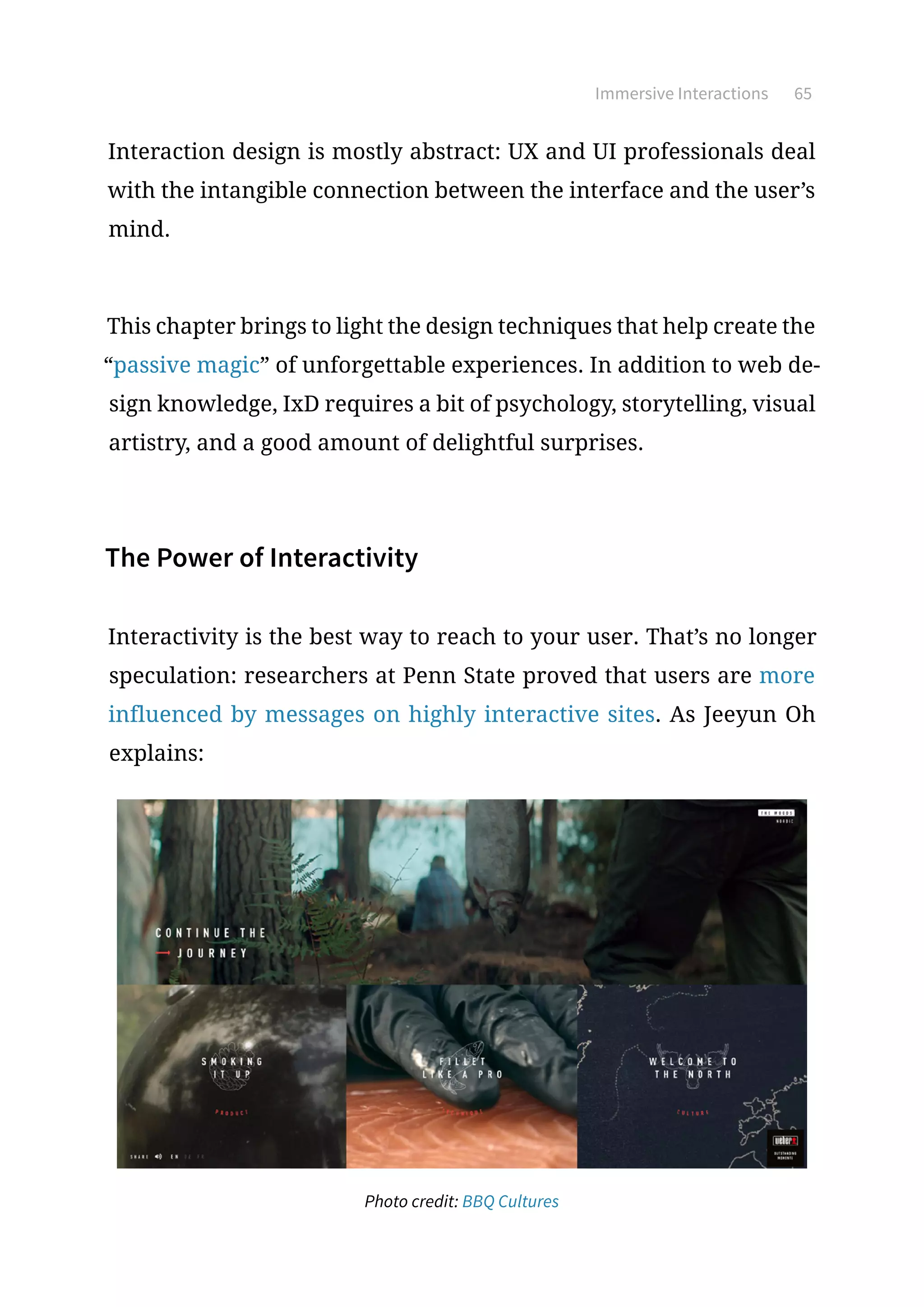 Immersive Interactions 65
Interaction design is mostly abstract: UX and UI professionals deal
with the intangible connection between the interface and the user’s
mind.
This chapter brings to light the design techniques that help create the
“passive magic” of unforgettable experiences. In addition to web de-
sign knowledge, IxD requires a bit of psychology, storytelling, visual
artistry, and a good amount of delightful surprises.
The Power of Interactivity
Interactivity is the best way to reach to your user. That’s no longer
speculation: researchers at Penn State proved that users are more
influenced by messages on highly interactive sites. As Jeeyun Oh
explains:
Photo credit: BBQ Cultures
 