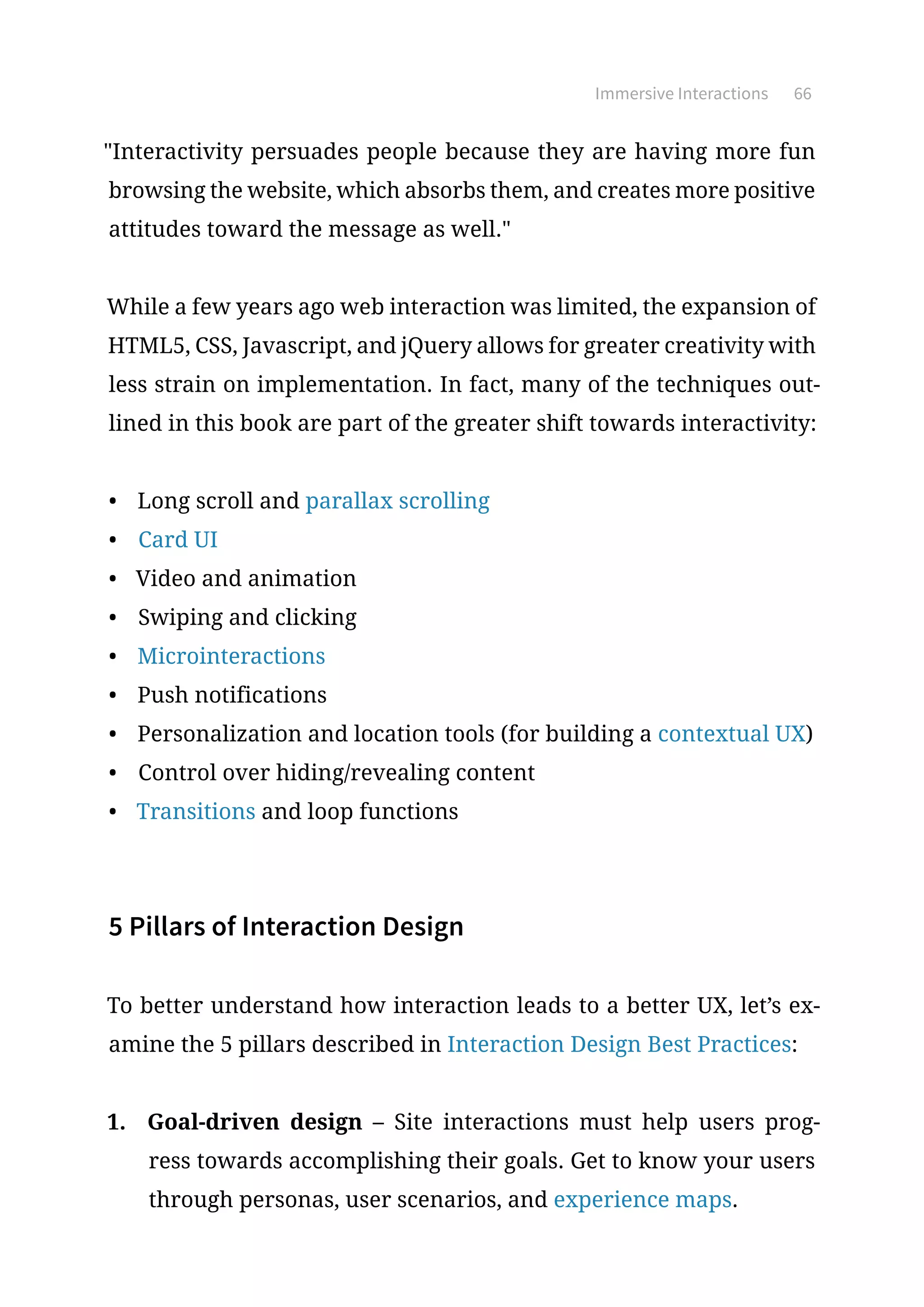 Immersive Interactions 66
Interactivity persuades people because they are having more fun
browsing the website, which absorbs them, and creates more positive
attitudes toward the message as well.
While a few years ago web interaction was limited, the expansion of
HTML5, CSS, Javascript, and jQuery allows for greater creativity with
less strain on implementation. In fact, many of the techniques out-
lined in this book are part of the greater shift towards interactivity:
•	 Long scroll and parallax scrolling
•	 Card UI
•	 Video and animation
•	 Swiping and clicking
•	 Microinteractions
•	 Push notifications
•	 Personalization and location tools (for building a contextual UX)
•	 Control over hiding/revealing content
•	 Transitions and loop functions
5 Pillars of Interaction Design
To better understand how interaction leads to a better UX, let’s ex-
amine the 5 pillars described in Interaction Design Best Practices:
1.	 Goal-driven design – Site interactions must help users prog-
ress towards accomplishing their goals. Get to know your users
through personas, user scenarios, and experience maps.
 