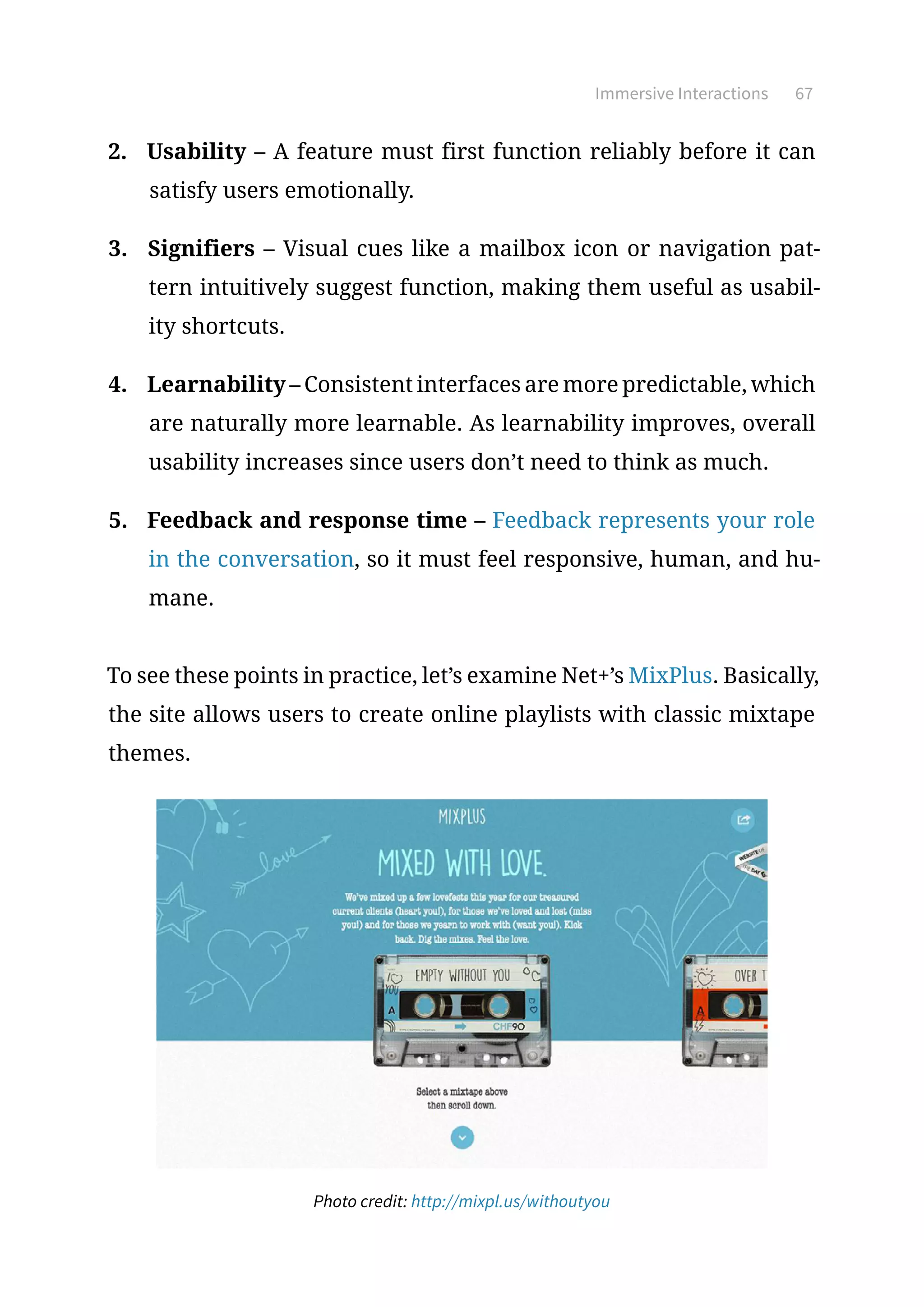 Immersive Interactions 67
2.	 Usability – A feature must first function reliably before it can
satisfy users emotionally.
3.	 Signifiers – Visual cues like a mailbox icon or navigation pat-
tern intuitively suggest function, making them useful as usabil-
ity shortcuts.
4.	 Learnability – Consistent interfaces are more predictable, which
are naturally more learnable. As learnability improves, overall
usability increases since users don’t need to think as much.
5.	 Feedback and response time – Feedback represents your role
in the conversation, so it must feel responsive, human, and hu-
mane.
To see these points in practice, let’s examine Net+’s MixPlus. Basically,
the site allows users to create online playlists with classic mixtape
themes.
Photo credit: http://mixpl.us/withoutyou
 
