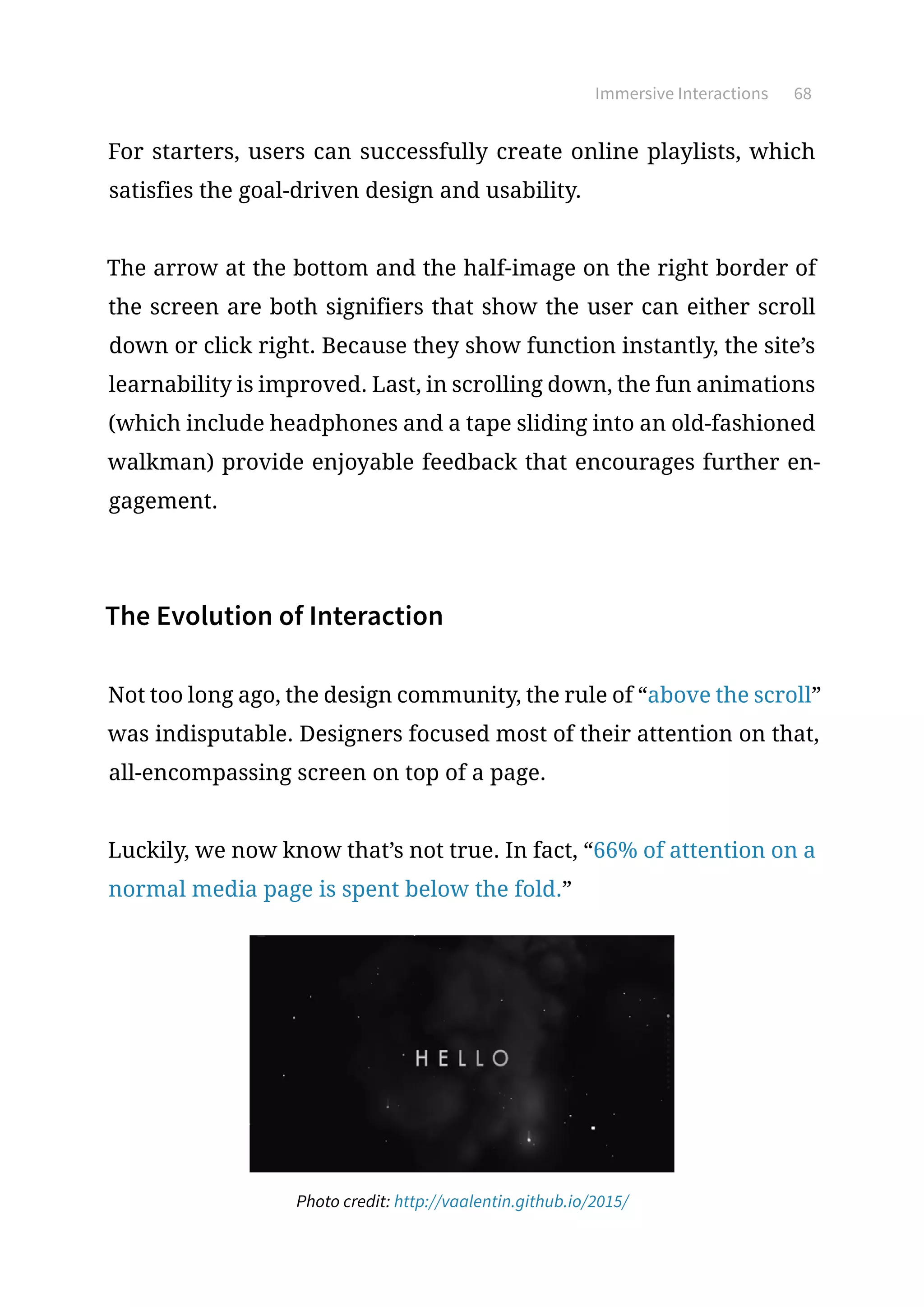 Immersive Interactions 68
For starters, users can successfully create online playlists, which
satisfies the goal-driven design and usability.
The arrow at the bottom and the half-image on the right border of
the screen are both signifiers that show the user can either scroll
down or click right. Because they show function instantly, the site’s
learnability is improved. Last, in scrolling down, the fun animations
(which include headphones and a tape sliding into an old-fashioned
walkman) provide enjoyable feedback that encourages further en-
gagement.
The Evolution of Interaction
Not too long ago, the design community, the rule of “above the scroll”
was indisputable. Designers focused most of their attention on that,
all-encompassing screen on top of a page.
Luckily, we now know that’s not true. In fact, “66% of attention on a
normal media page is spent below the fold.”
Photo credit: http://vaalentin.github.io/2015/
 