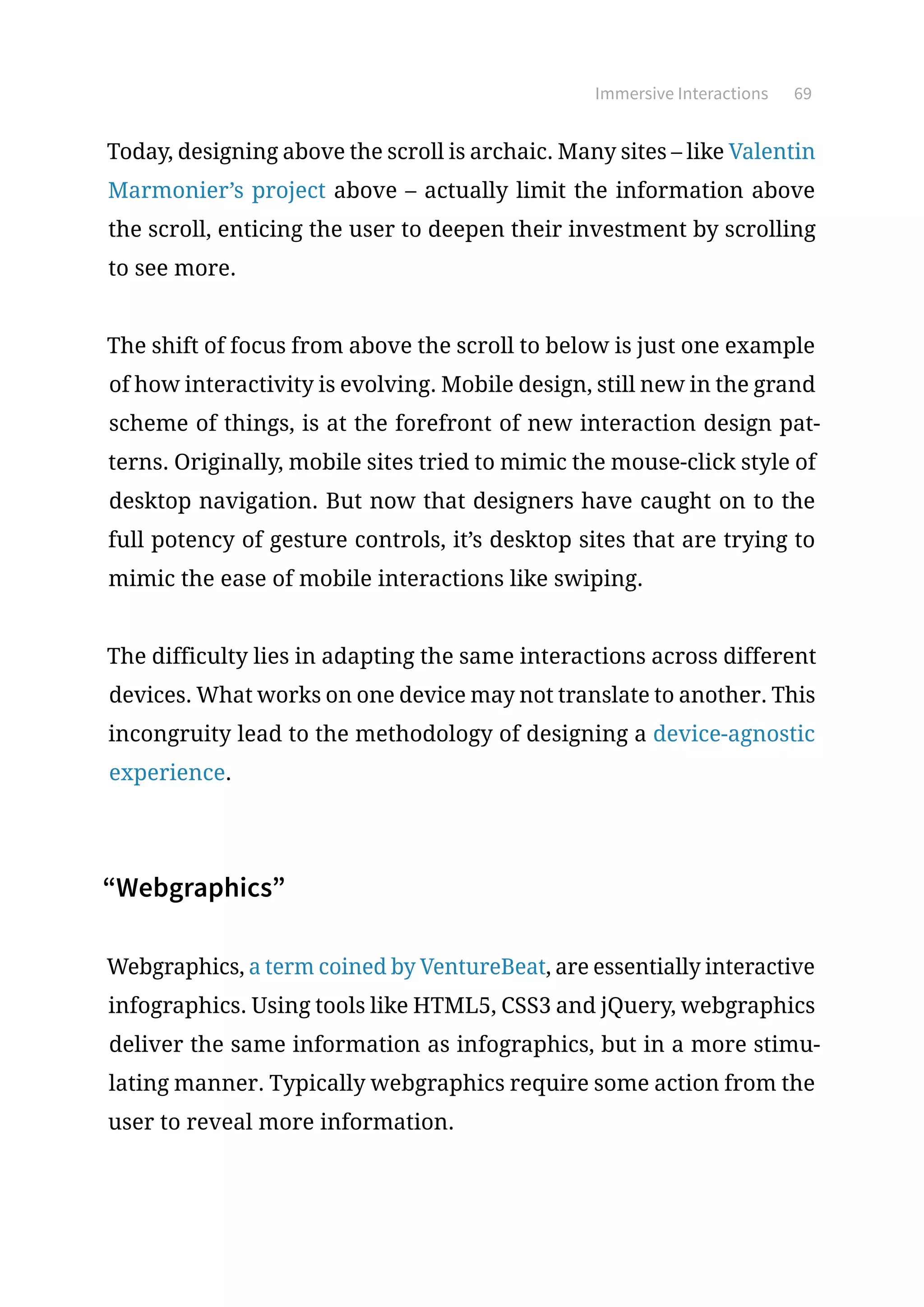 Immersive Interactions 69
Today, designing above the scroll is archaic. Many sites – like Valentin
Marmonier’s project above – actually limit the information above
the scroll, enticing the user to deepen their investment by scrolling
to see more.
The shift of focus from above the scroll to below is just one example
of how interactivity is evolving. Mobile design, still new in the grand
scheme of things, is at the forefront of new interaction design pat-
terns. Originally, mobile sites tried to mimic the mouse-click style of
desktop navigation. But now that designers have caught on to the
full potency of gesture controls, it’s desktop sites that are trying to
mimic the ease of mobile interactions like swiping.
The difficulty lies in adapting the same interactions across different
devices. What works on one device may not translate to another. This
incongruity lead to the methodology of designing a device-agnostic
experience.
“Webgraphics”
Webgraphics, a term coined by VentureBeat, are essentially interactive
infographics. Using tools like HTML5, CSS3 and jQuery, webgraphics
deliver the same information as infographics, but in a more stimu-
lating manner. Typically webgraphics require some action from the
user to reveal more information.
 