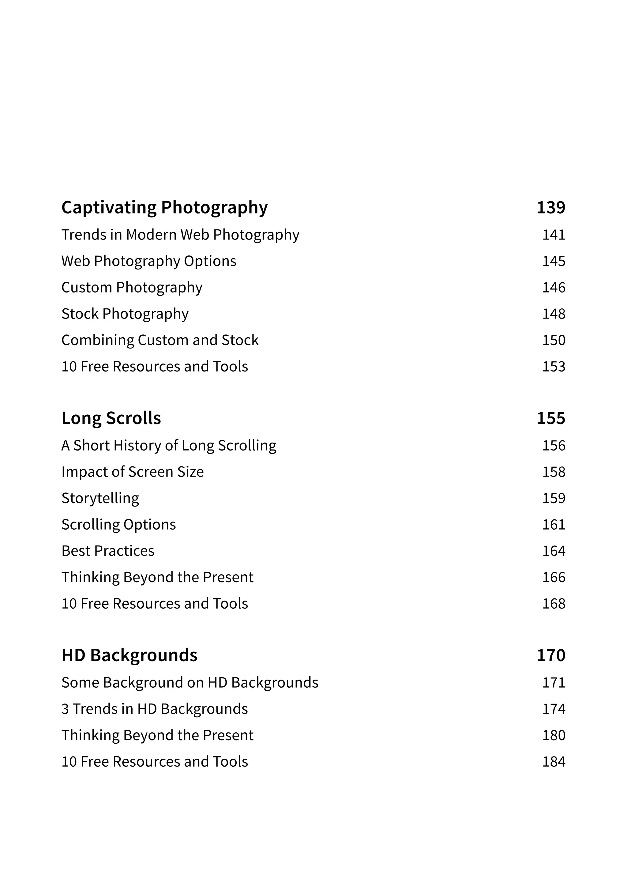 Captivating Photography 139
Trends in Modern Web Photography 141
Web Photography Options 145
Custom Photography 146
Stock Photography 148
Combining Custom and Stock 150
10 Free Resources and Tools 153
Long Scrolls 155
A Short History of Long Scrolling 156
Impact of Screen Size 158
Storytelling159
Scrolling Options 161
Best Practices 164
Thinking Beyond the Present 166
10 Free Resources and Tools 168
HD Backgrounds 170
Some Background on HD Backgrounds 171
3 Trends in HD Backgrounds 174
Thinking Beyond the Present 180
10 Free Resources and Tools 184
 