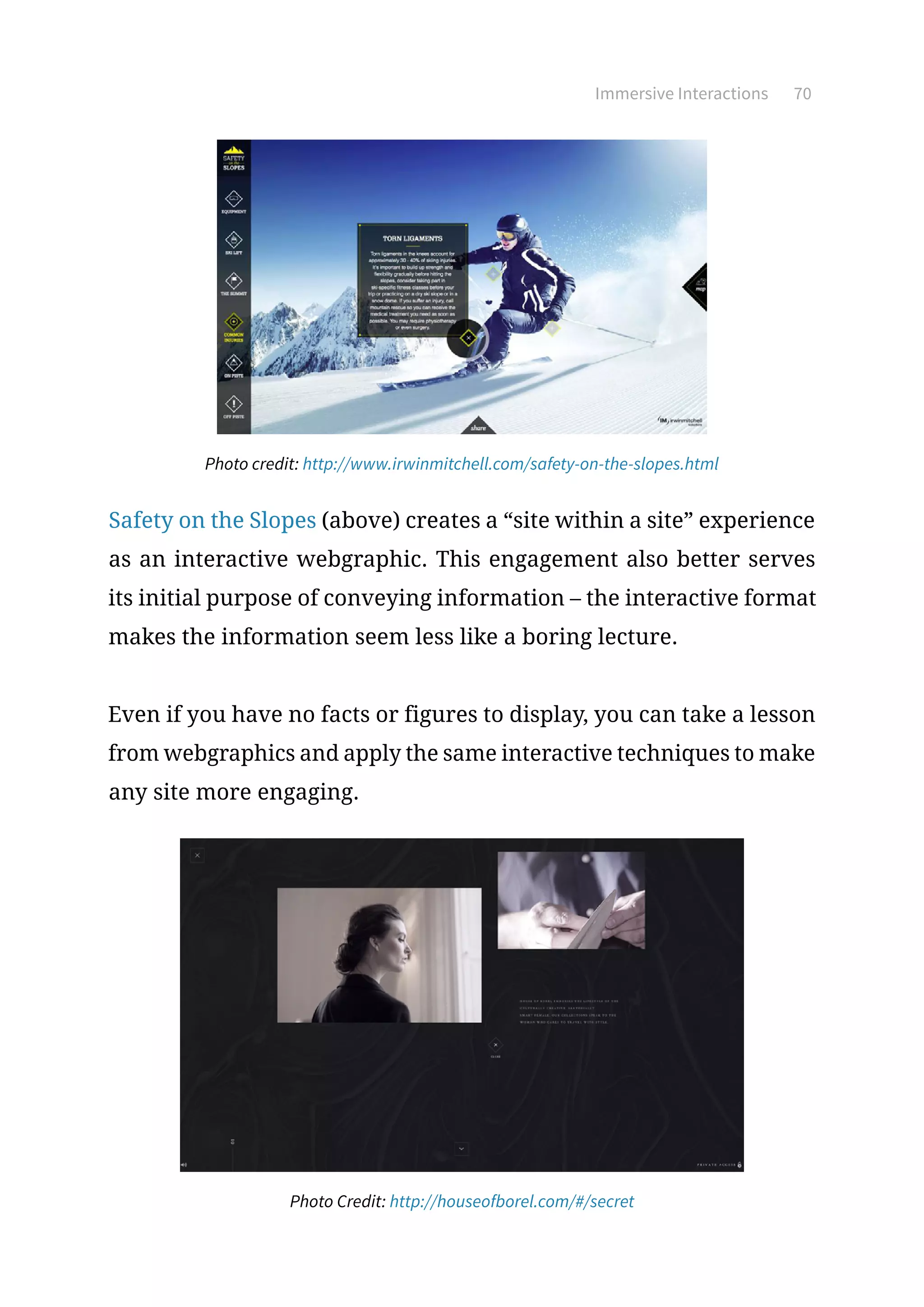 Immersive Interactions 70
Photo credit: http://www.irwinmitchell.com/safety-on-the-slopes.html
Safety on the Slopes (above) creates a “site within a site” experience
as an interactive webgraphic. This engagement also better serves
its initial purpose of conveying information – the interactive format
makes the information seem less like a boring lecture.
Even if you have no facts or figures to display, you can take a lesson
from webgraphics and apply the same interactive techniques to make
any site more engaging.
Photo Credit: http://houseofborel.com/#/secret
 