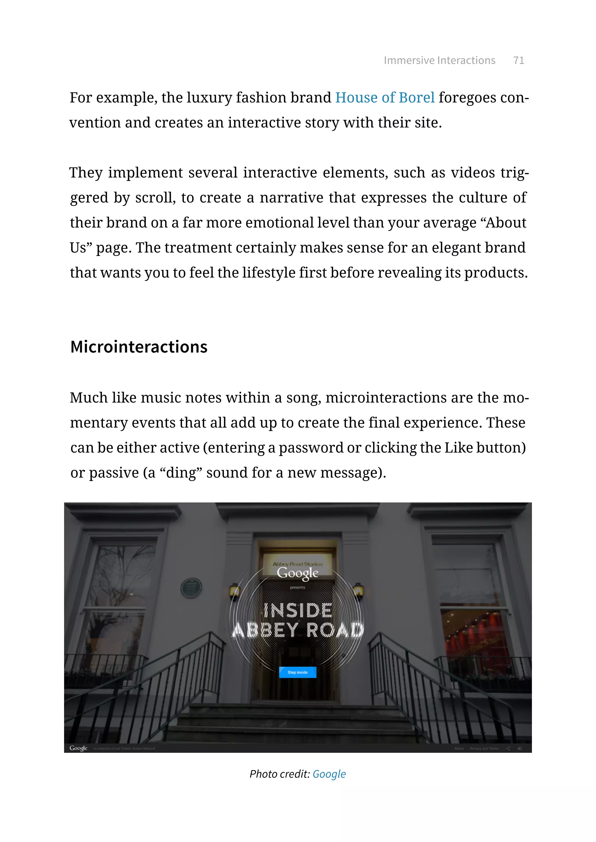 Immersive Interactions 71
For example, the luxury fashion brand House of Borel foregoes con-
vention and creates an interactive story with their site.
They implement several interactive elements, such as videos trig-
gered by scroll, to create a narrative that expresses the culture of
their brand on a far more emotional level than your average “About
Us” page. The treatment certainly makes sense for an elegant brand
that wants you to feel the lifestyle first before revealing its products.
Microinteractions
Much like music notes within a song, microinteractions are the mo-
mentary events that all add up to create the final experience. These
can be either active (entering a password or clicking the Like button)
or passive (a “ding” sound for a new message).
Photo credit: Google
 