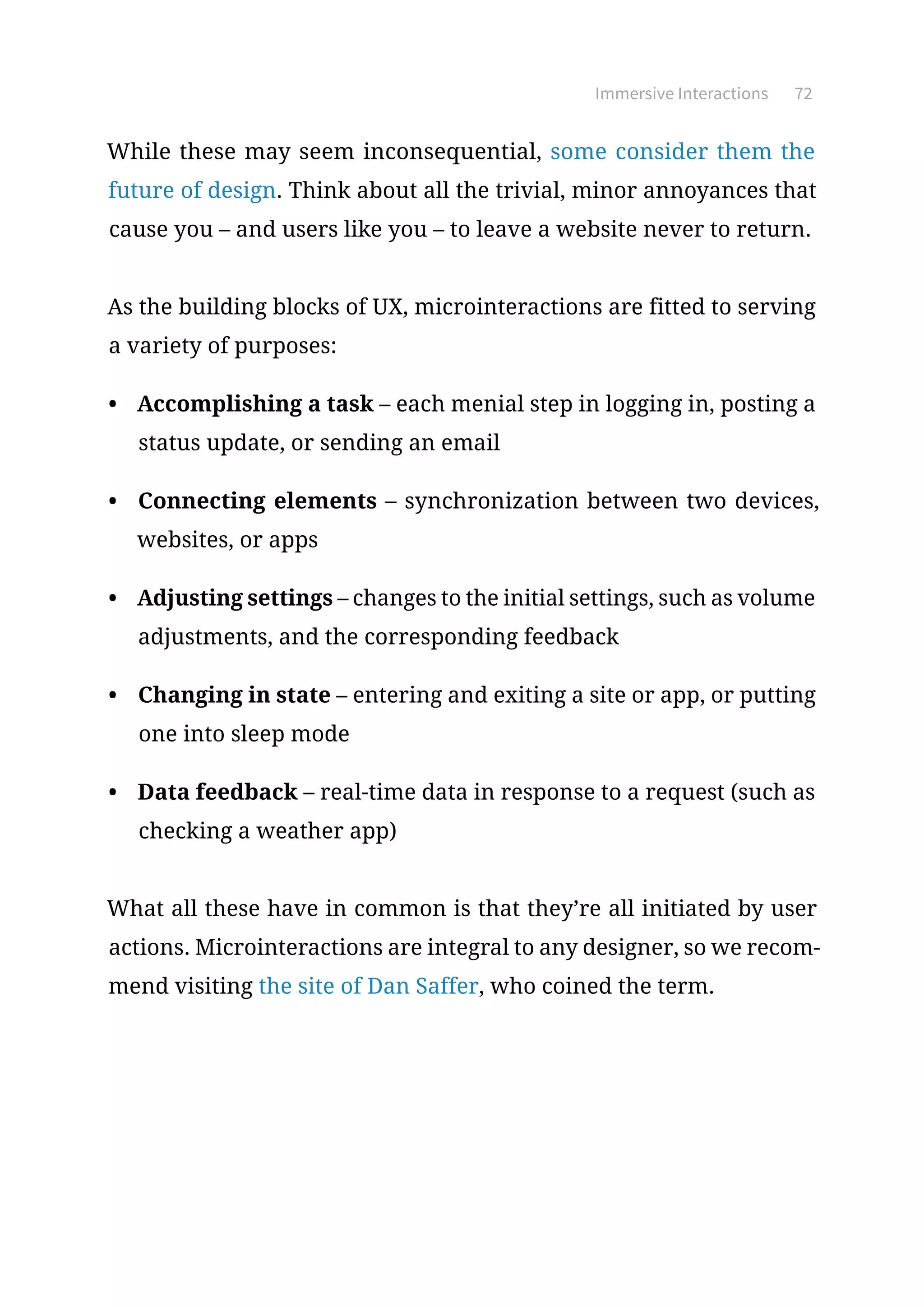 Immersive Interactions 72
While these may seem inconsequential, some consider them the
future of design. Think about all the trivial, minor annoyances that
cause you – and users like you – to leave a website never to return.
As the building blocks of UX, microinteractions are fitted to serving
a variety of purposes:
•	 Accomplishing a task – each menial step in logging in, posting a
status update, or sending an email
•	 Connecting elements – synchronization between two devices,
websites, or apps
•	 Adjusting settings – changes to the initial settings, such as volume
adjustments, and the corresponding feedback
•	 Changing in state – entering and exiting a site or app, or putting
one into sleep mode
•	 Data feedback – real-time data in response to a request (such as
checking a weather app)
What all these have in common is that they’re all initiated by user
actions. Microinteractions are integral to any designer, so we recom-
mend visiting the site of Dan Saffer, who coined the term.
 