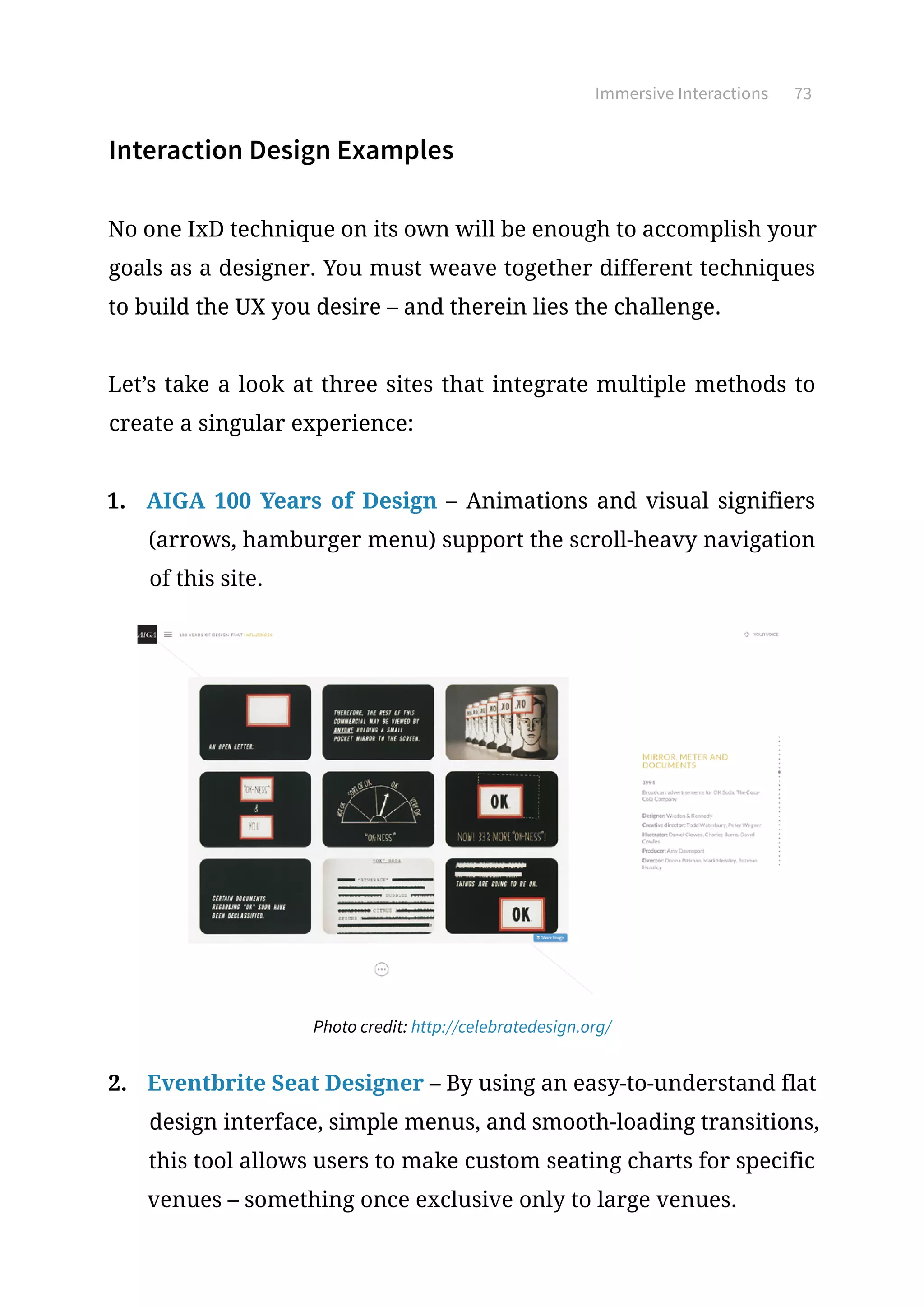 Immersive Interactions 73
Interaction Design Examples
No one IxD technique on its own will be enough to accomplish your
goals as a designer. You must weave together different techniques
to build the UX you desire – and therein lies the challenge.
Let’s take a look at three sites that integrate multiple methods to
create a singular experience:
1.	 AIGA 100 Years of Design – Animations and visual signifiers
(arrows, hamburger menu) support the scroll-heavy navigation
of this site.
Photo credit: http://celebratedesign.org/
2.	 Eventbrite Seat Designer – By using an easy-to-understand flat
design interface, simple menus, and smooth-loading transitions,
this tool allows users to make custom seating charts for specific
venues – something once exclusive only to large venues.
 