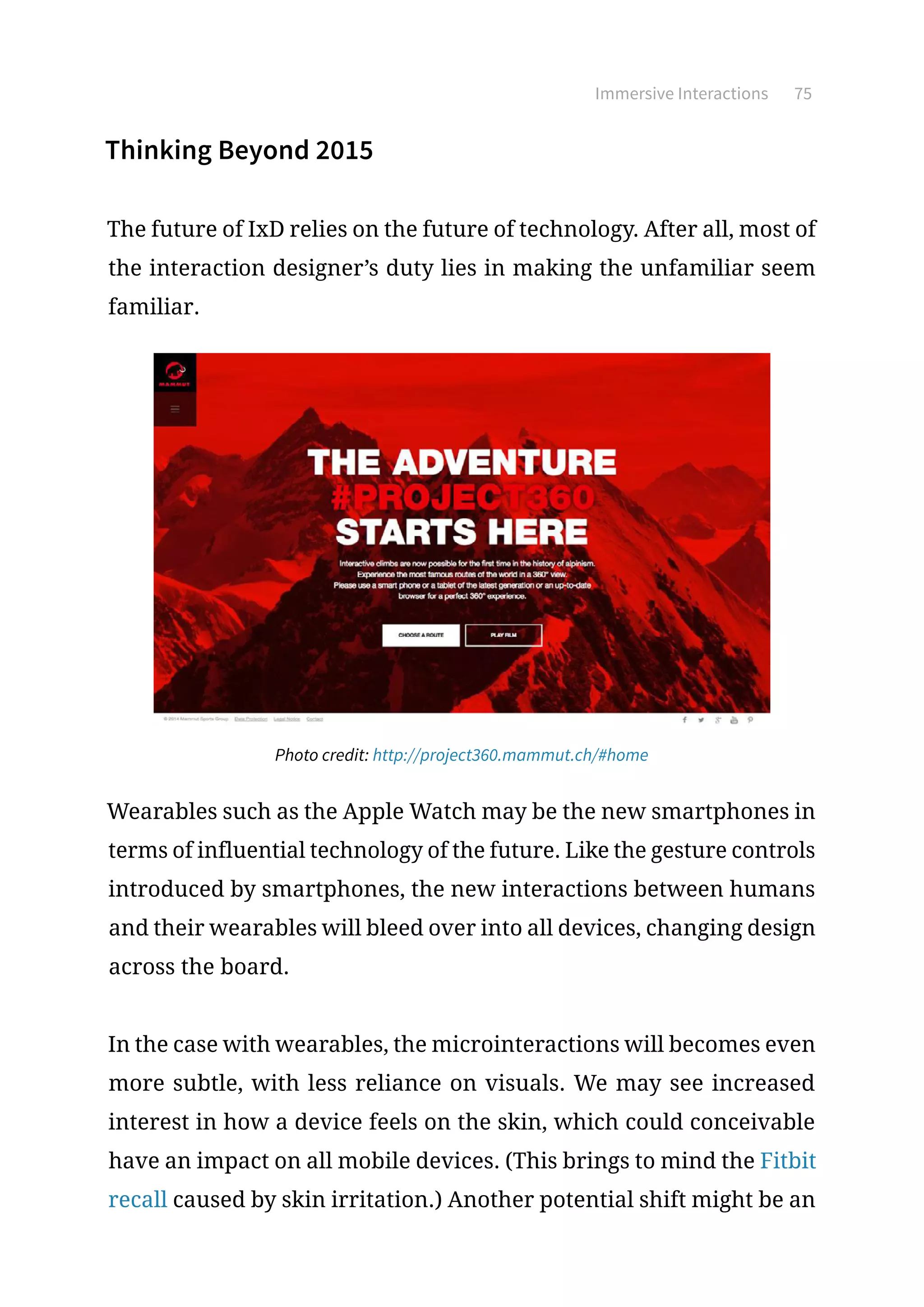 Immersive Interactions 75
Thinking Beyond 2015
The future of IxD relies on the future of technology. After all, most of
the interaction designer’s duty lies in making the unfamiliar seem
familiar.
Photo credit: http://project360.mammut.ch/#home
Wearables such as the Apple Watch may be the new smartphones in
terms of influential technology of the future. Like the gesture controls
introduced by smartphones, the new interactions between humans
and their wearables will bleed over into all devices, changing design
across the board.
In the case with wearables, the microinteractions will becomes even
more subtle, with less reliance on visuals. We may see increased
interest in how a device feels on the skin, which could conceivable
have an impact on all mobile devices. (This brings to mind the Fitbit
recall caused by skin irritation.) Another potential shift might be an
 