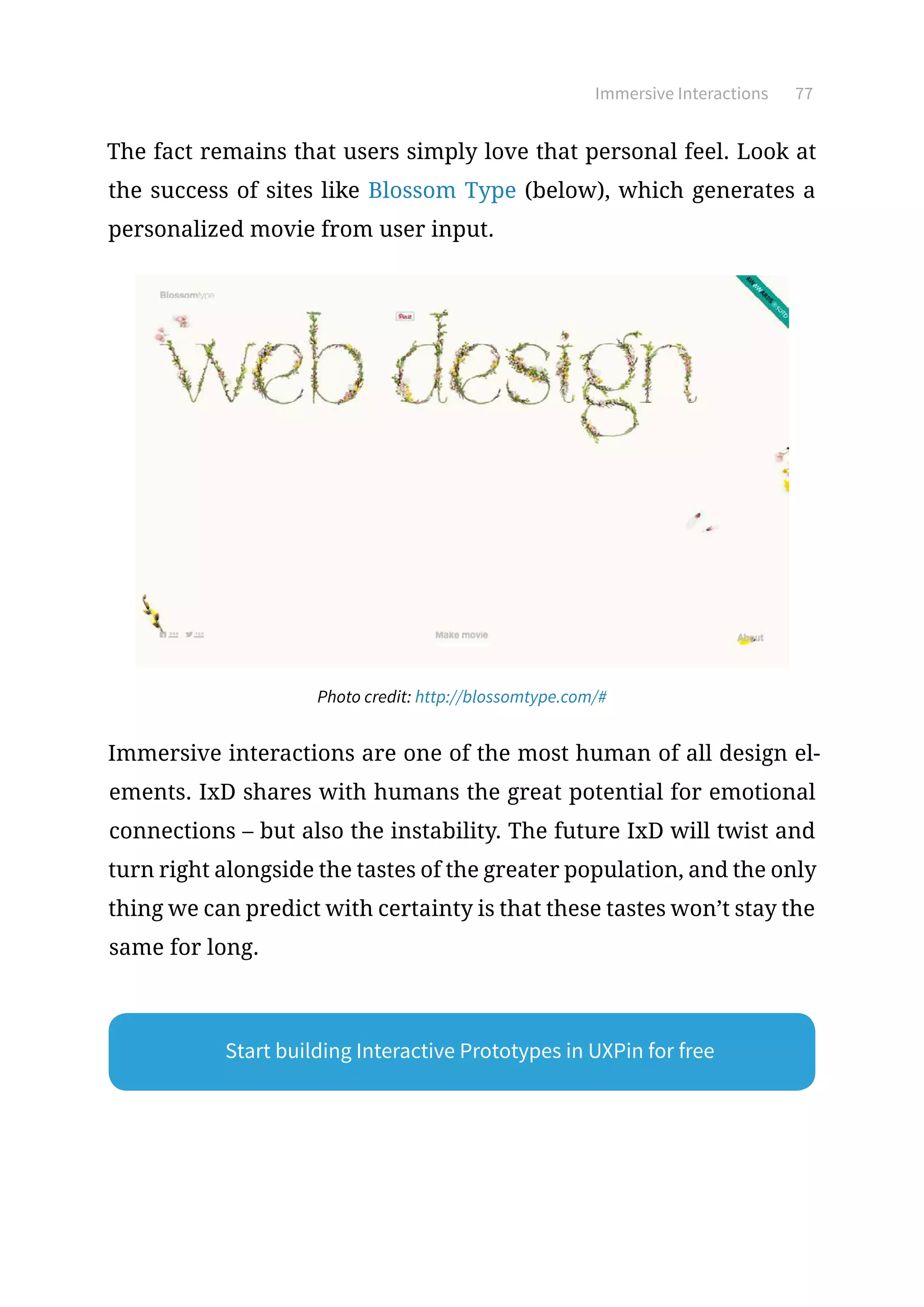 Immersive Interactions 77
The fact remains that users simply love that personal feel. Look at
the success of sites like Blossom Type (below), which generates a
personalized movie from user input.
Photo credit: http://blossomtype.com/#
Immersive interactions are one of the most human of all design el-
ements. IxD shares with humans the great potential for emotional
connections – but also the instability. The future IxD will twist and
turn right alongside the tastes of the greater population, and the only
thing we can predict with certainty is that these tastes won’t stay the
same for long.
Start building Interactive Prototypes in UXPin for free
 