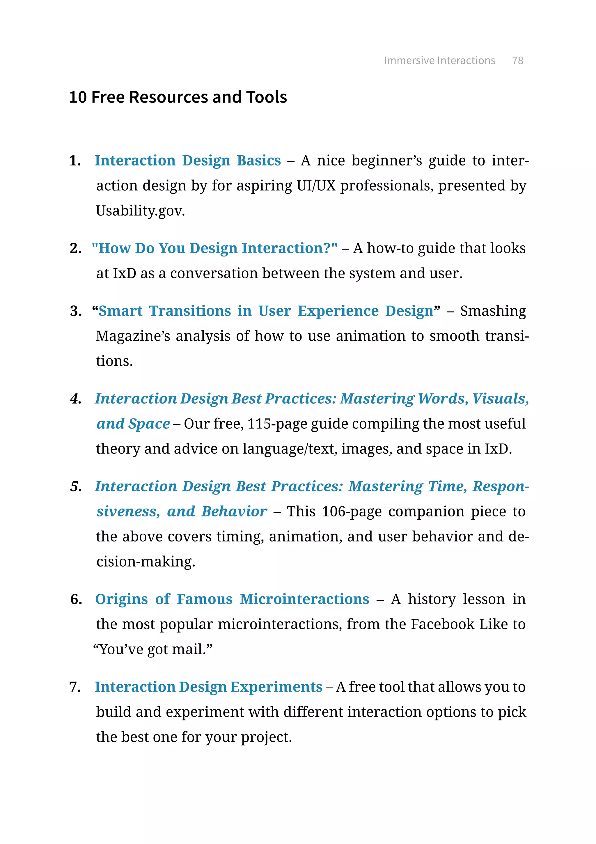 Immersive Interactions 78
10 Free Resources and Tools
1.	 Interaction Design Basics – A nice beginner’s guide to inter-
action design by for aspiring UI/UX professionals, presented by
Usability.gov.
2.	 How Do You Design Interaction? – A how-to guide that looks
at IxD as a conversation between the system and user.
3.	 “Smart Transitions in User Experience Design” – Smashing
Magazine’s analysis of how to use animation to smooth transi-
tions.
4.	 Interaction Design Best Practices: Mastering Words, Visuals,
and Space – Our free, 115-page guide compiling the most useful
theory and advice on language/text, images, and space in IxD.
5.	 Interaction Design Best Practices: Mastering Time, Respon-
siveness, and Behavior – This 106-page companion piece to
the above covers timing, animation, and user behavior and de-
cision-making.
6.	 Origins of Famous Microinteractions – A history lesson in
the most popular microinteractions, from the Facebook Like to
“You’ve got mail.”
7.	 Interaction Design Experiments – A free tool that allows you to
build and experiment with different interaction options to pick
the best one for your project.
 