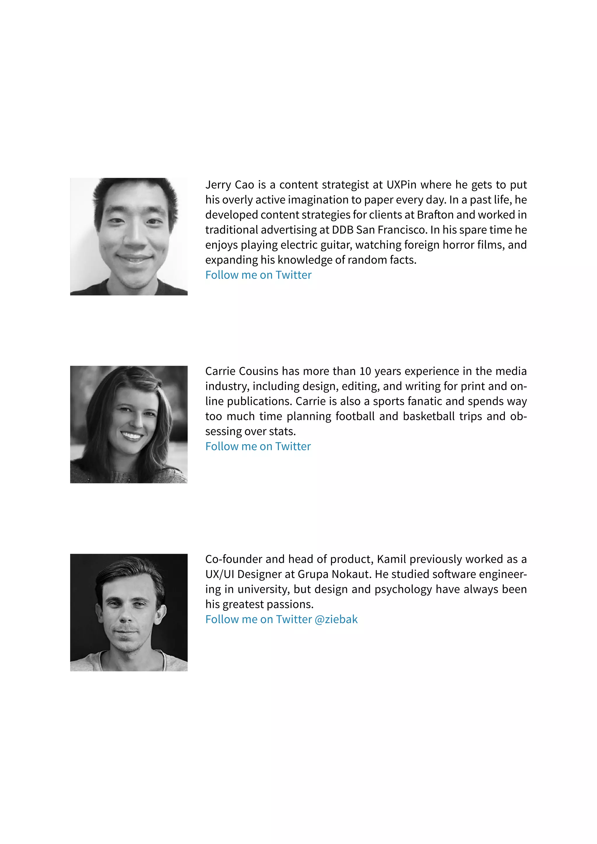 Jerry Cao is a content strategist at UXPin where he gets to put
his overly active imagination to paper every day. In a past life, he
developed content strategies for clients at Brafton and worked in
traditional advertising at DDB San Francisco. In his spare time he
enjoys playing electric guitar, watching foreign horror films, and
expanding his knowledge of random facts.
Follow me on Twitter
Carrie Cousins has more than 10 years experience in the media
industry, including design, editing, and writing for print and on-
line publications. Carrie is also a sports fanatic and spends way
too much time planning football and basketball trips and ob-
sessing over stats.
Follow me on Twitter
Co-founder and head of product, Kamil previously worked as a
UX/UI Designer at Grupa Nokaut. He studied software engineer-
ing in university, but design and psychology have always been
his greatest passions.
Follow me on Twitter @ziebak
 