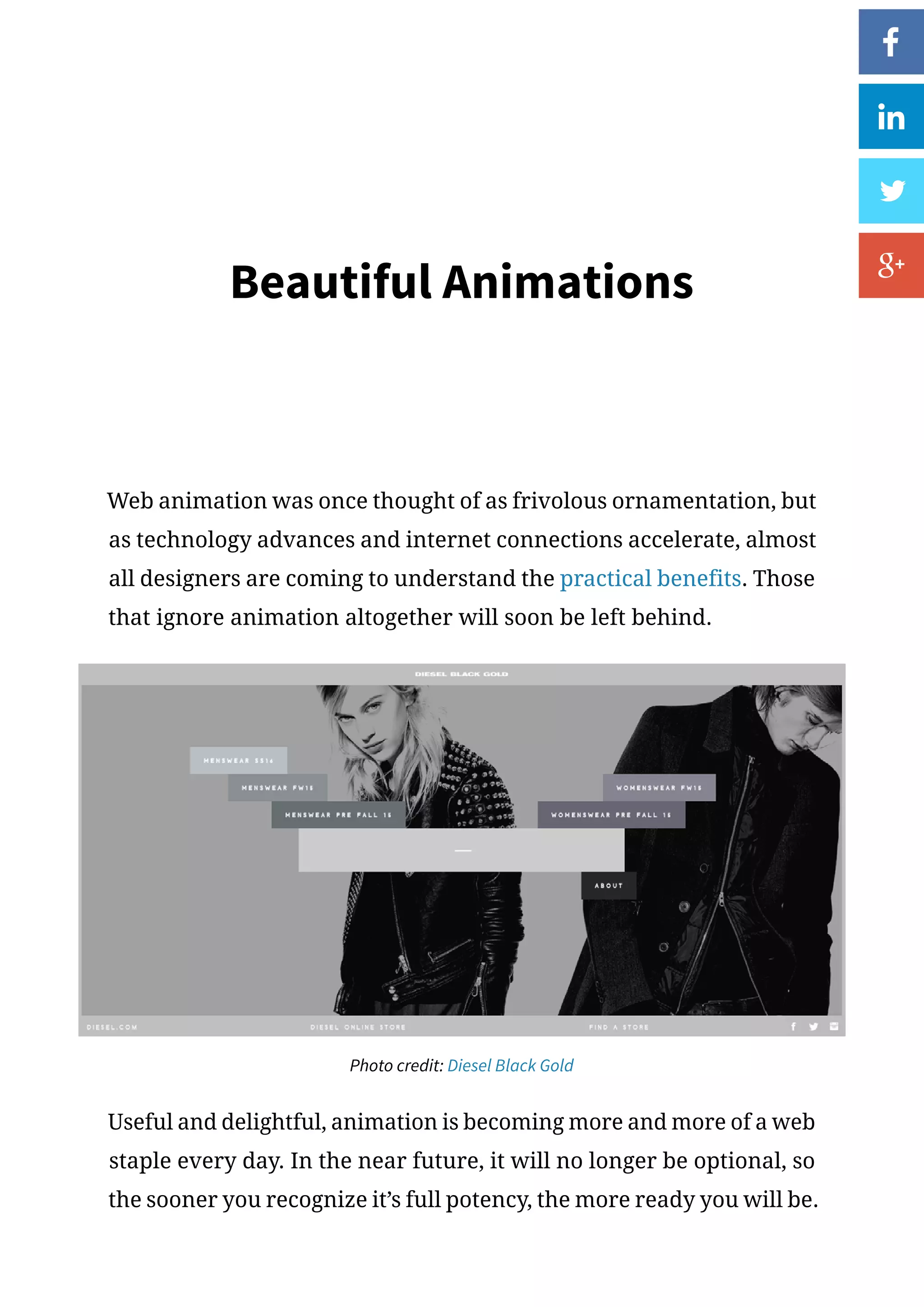 Beautiful Animations
Web animation was once thought of as frivolous ornamentation, but
as technology advances and internet connections accelerate, almost
all designers are coming to understand the practical benefits. Those
that ignore animation altogether will soon be left behind.
Photo credit: Diesel Black Gold
Useful and delightful, animation is becoming more and more of a web
staple every day. In the near future, it will no longer be optional, so
the sooner you recognize it’s full potency, the more ready you will be.
 