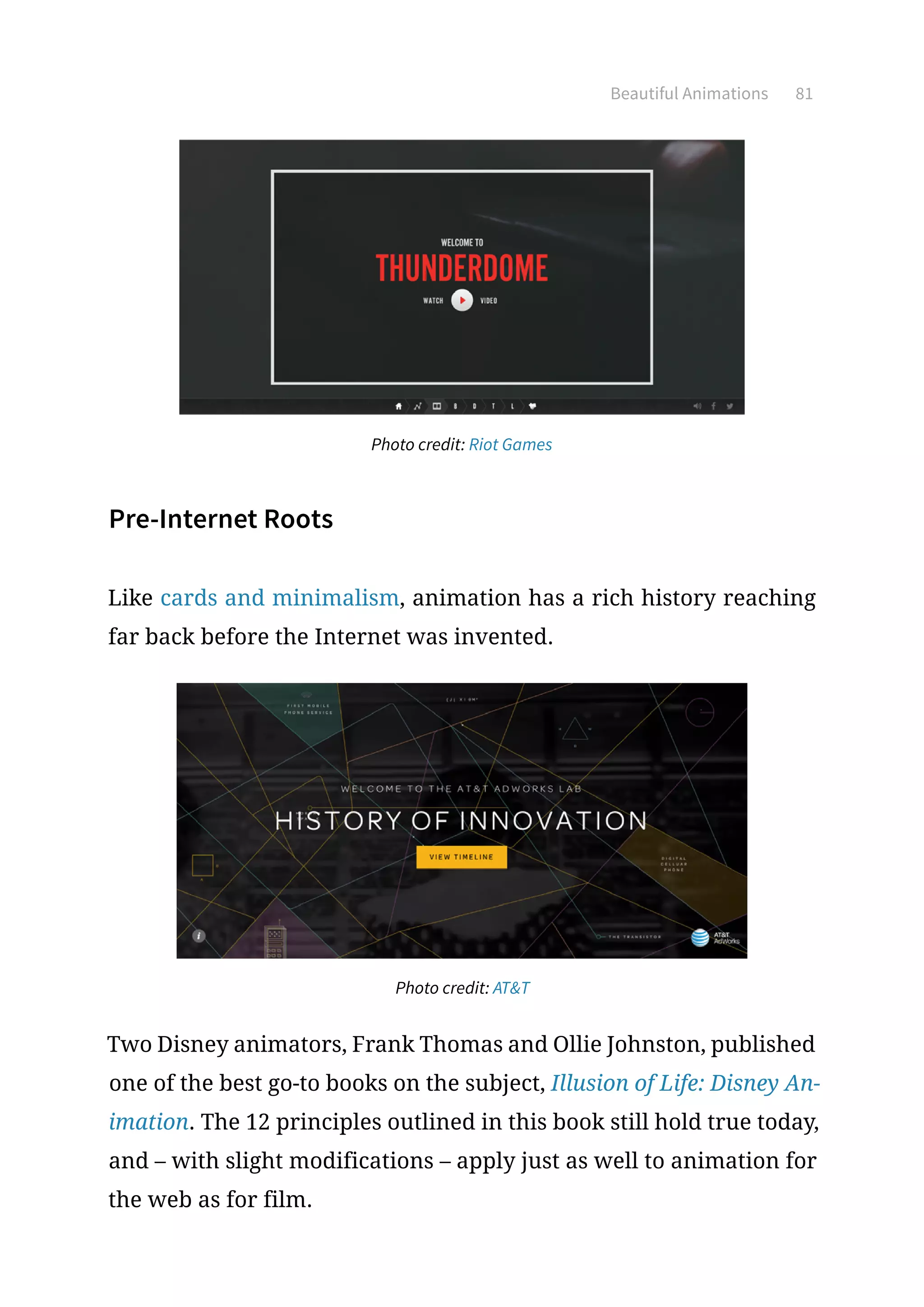 Beautiful Animations 81
Photo credit: Riot Games
Pre-Internet Roots
Like cards and minimalism, animation has a rich history reaching
far back before the Internet was invented.
Photo credit: ATT
Two Disney animators, Frank Thomas and Ollie Johnston, published
one of the best go-to books on the subject, Illusion of Life: Disney An-
imation. The 12 principles outlined in this book still hold true today,
and – with slight modifications – apply just as well to animation for
the web as for film.
 