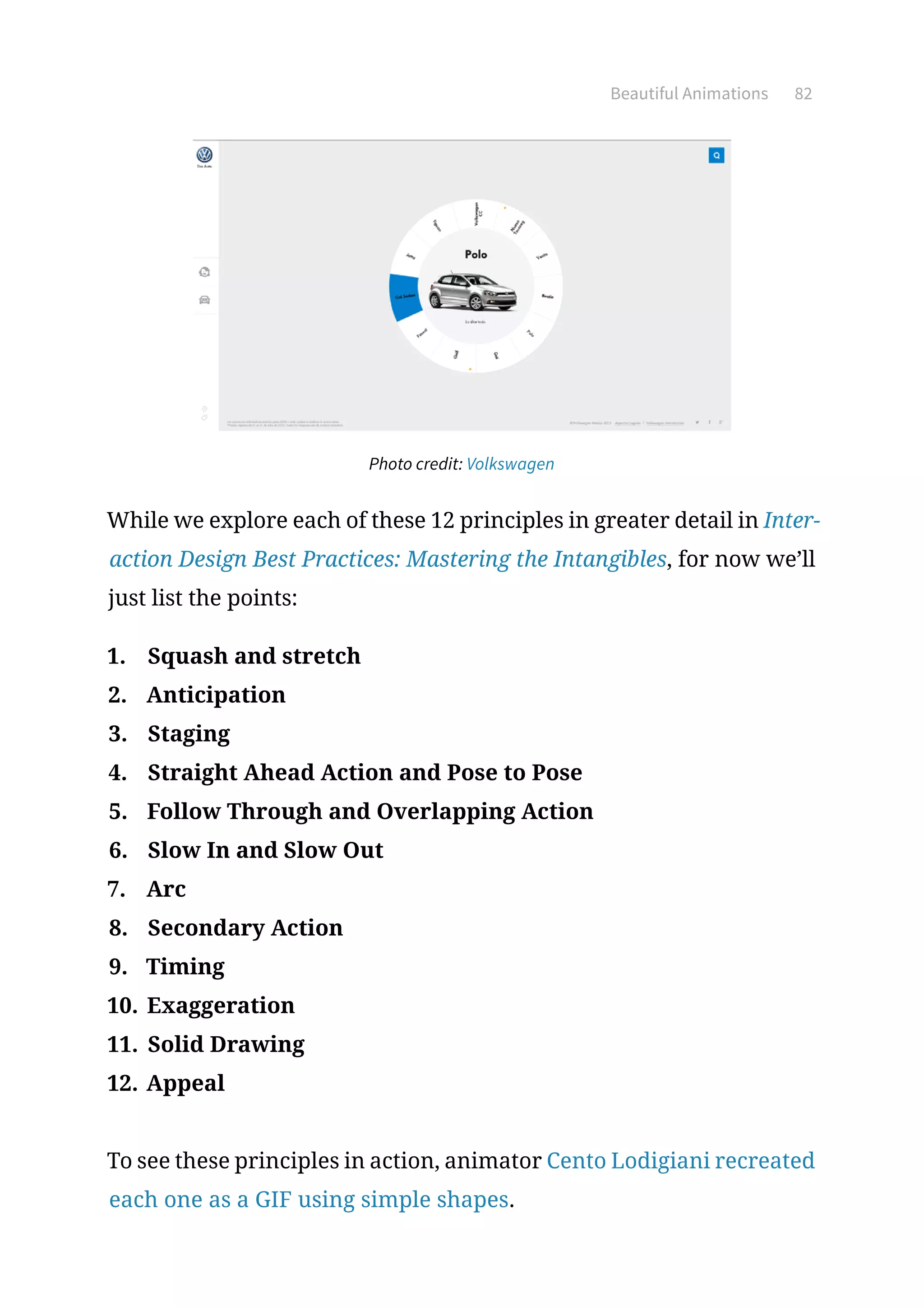 Beautiful Animations 82
Photo credit: Volkswagen
While we explore each of these 12 principles in greater detail in Inter-
action Design Best Practices: Mastering the Intangibles, for now we’ll
just list the points:
1.	 Squash and stretch
2.	 Anticipation
3.	 Staging
4.	 Straight Ahead Action and Pose to Pose
5.	 Follow Through and Overlapping Action
6.	 Slow In and Slow Out
7.	 Arc
8.	 Secondary Action
9.	 Timing
10.	Exaggeration
11.	 Solid Drawing
12.	Appeal
To see these principles in action, animator Cento Lodigiani recreated
each one as a GIF using simple shapes.
 