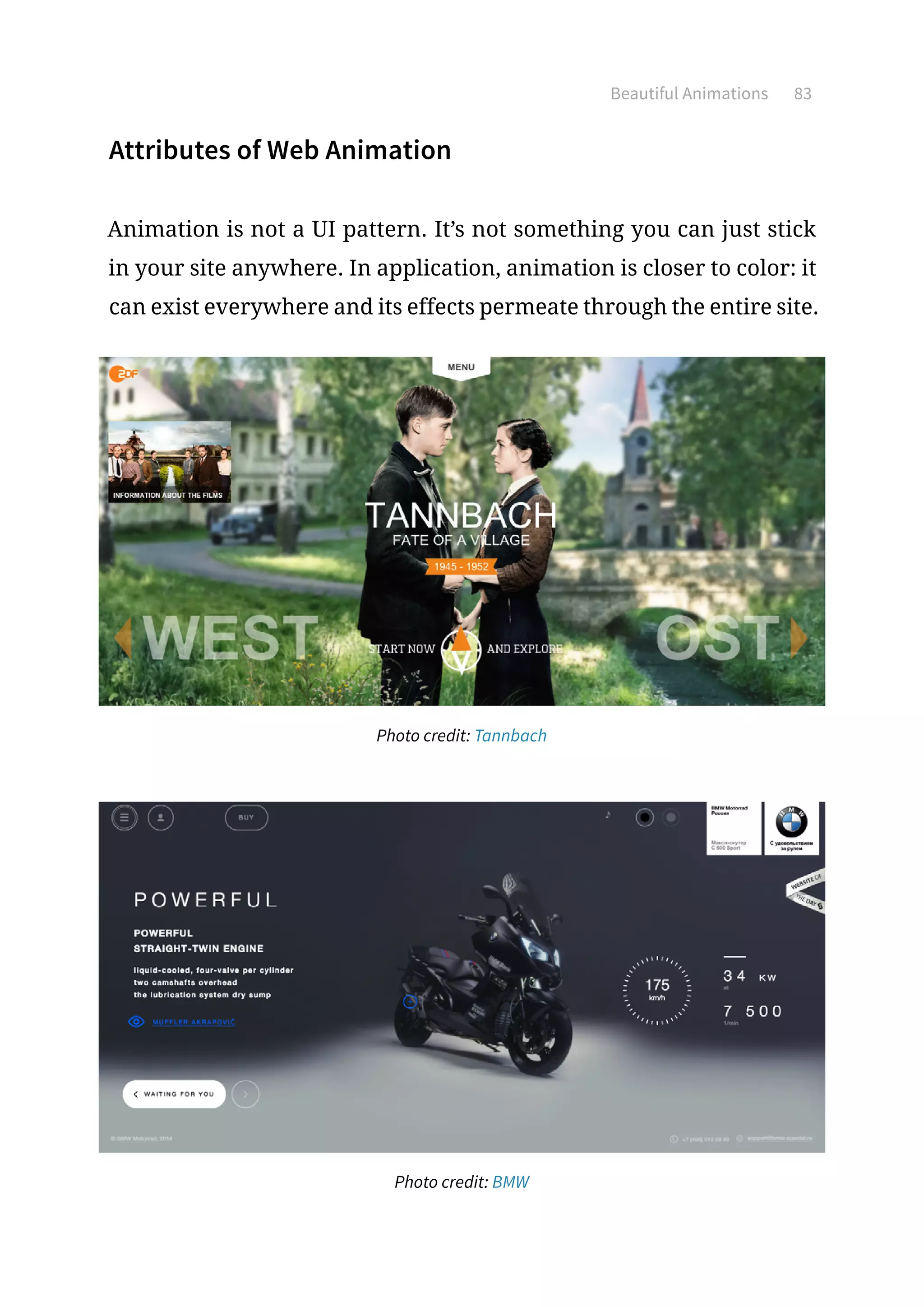 Beautiful Animations 83
Attributes of Web Animation
Animation is not a UI pattern. It’s not something you can just stick
in your site anywhere. In application, animation is closer to color: it
can exist everywhere and its effects permeate through the entire site.
Photo credit: Tannbach
Photo credit: BMW
 