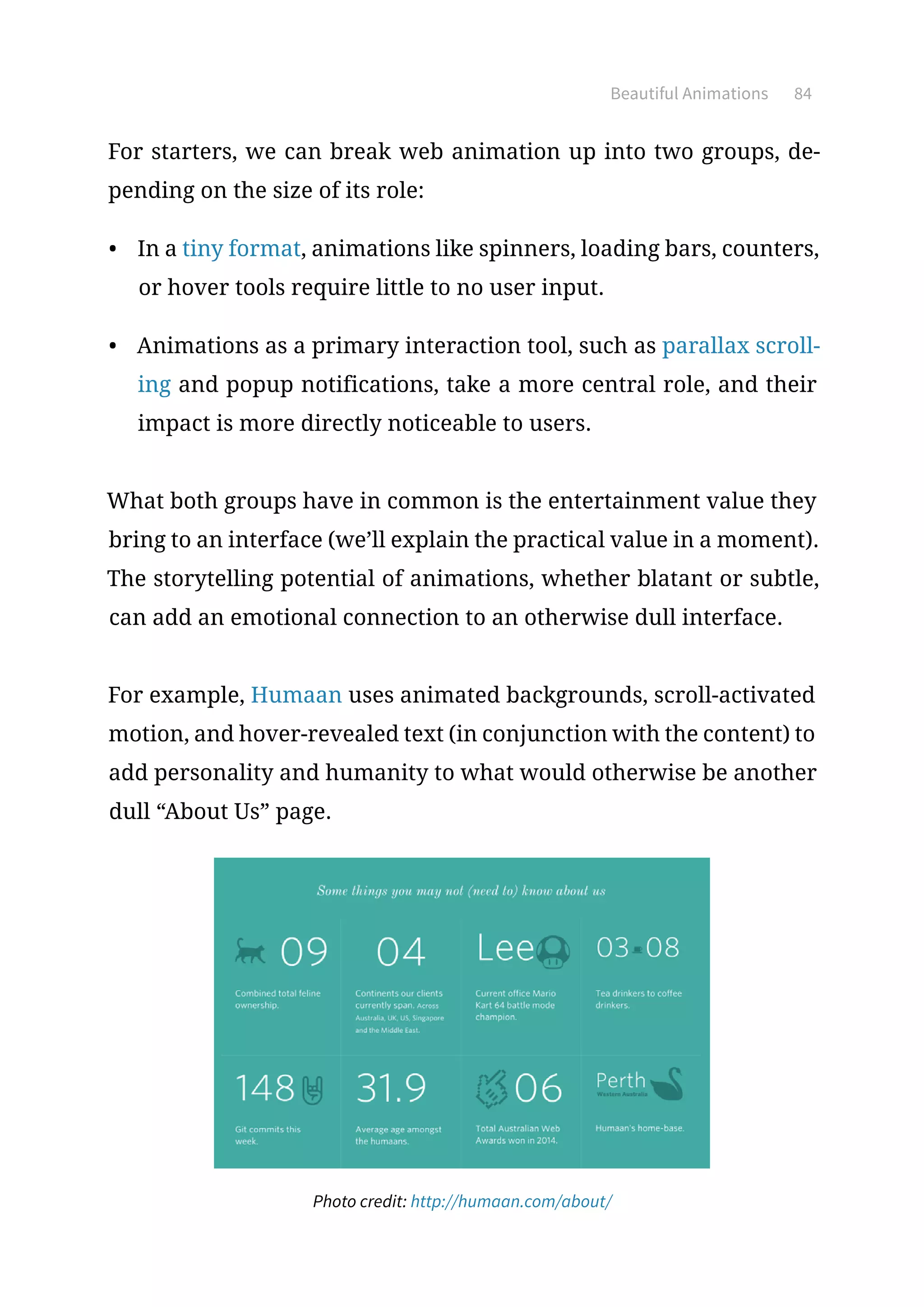 Beautiful Animations 84
For starters, we can break web animation up into two groups, de-
pending on the size of its role:
•	 In a tiny format, animations like spinners, loading bars, counters,
or hover tools require little to no user input.
•	 Animations as a primary interaction tool, such as parallax scroll-
ing and popup notifications, take a more central role, and their
impact is more directly noticeable to users.
What both groups have in common is the entertainment value they
bring to an interface (we’ll explain the practical value in a moment).
The storytelling potential of animations, whether blatant or subtle,
can add an emotional connection to an otherwise dull interface.
For example, Humaan uses animated backgrounds, scroll-activated
motion, and hover-revealed text (in conjunction with the content) to
add personality and humanity to what would otherwise be another
dull “About Us” page.
Photo credit: http://humaan.com/about/
 