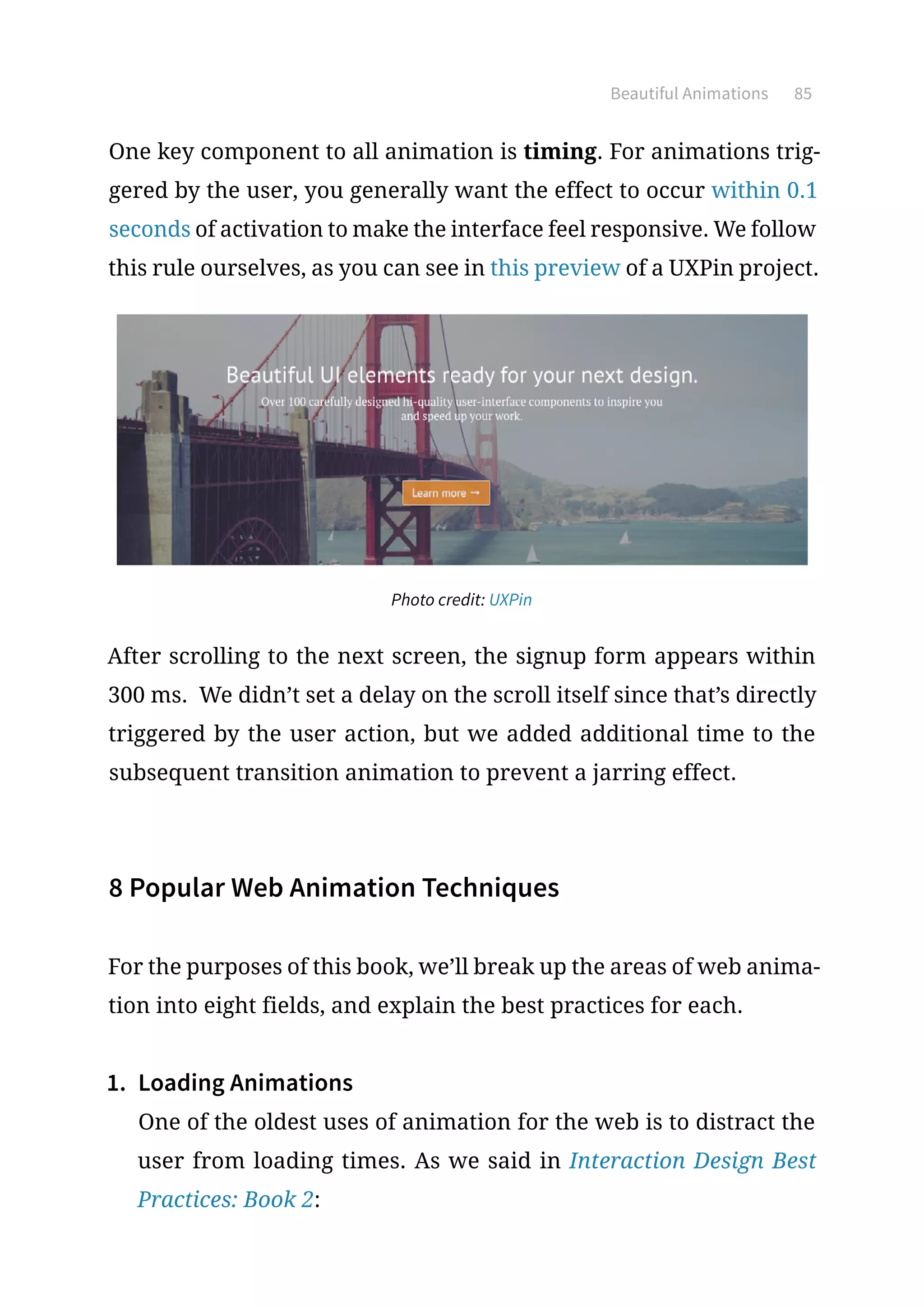 Beautiful Animations 85
One key component to all animation is timing. For animations trig-
gered by the user, you generally want the effect to occur within 0.1
seconds of activation to make the interface feel responsive. We follow
this rule ourselves, as you can see in this preview of a UXPin project.
Photo credit: UXPin
After scrolling to the next screen, the signup form appears within
300 ms. We didn’t set a delay on the scroll itself since that’s directly
triggered by the user action, but we added additional time to the
subsequent transition animation to prevent a jarring effect.
8 Popular Web Animation Techniques
For the purposes of this book, we’ll break up the areas of web anima-
tion into eight fields, and explain the best practices for each.
1.	 Loading Animations
One of the oldest uses of animation for the web is to distract the
user from loading times. As we said in Interaction Design Best
Practices: Book 2:
 