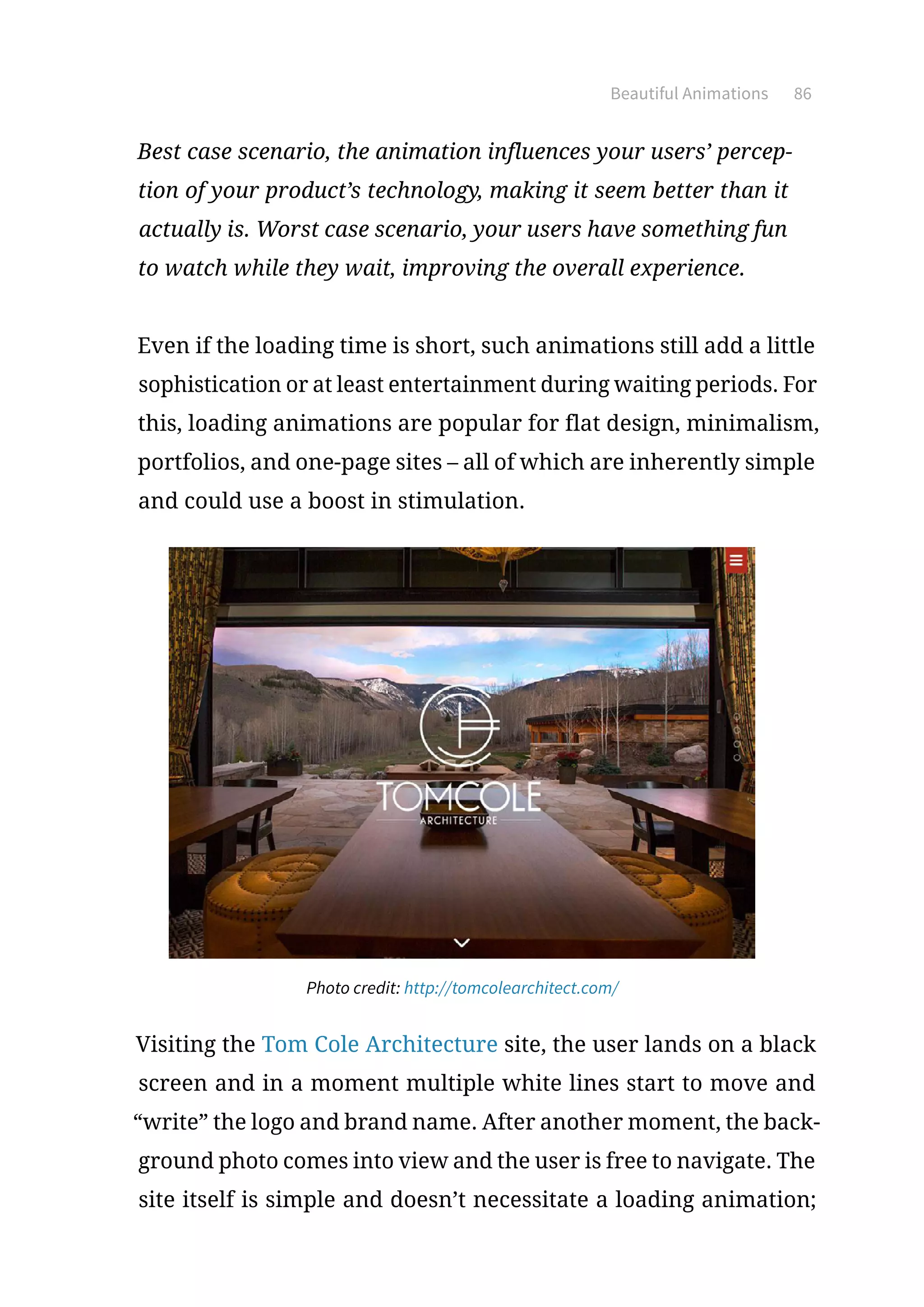 Beautiful Animations 86
Best case scenario, the animation influences your users’ percep-
tion of your product’s technology, making it seem better than it
actually is. Worst case scenario, your users have something fun
to watch while they wait, improving the overall experience.
Even if the loading time is short, such animations still add a little
sophistication or at least entertainment during waiting periods. For
this, loading animations are popular for flat design, minimalism,
portfolios, and one-page sites – all of which are inherently simple
and could use a boost in stimulation.
Photo credit: http://tomcolearchitect.com/
Visiting the Tom Cole Architecture site, the user lands on a black
screen and in a moment multiple white lines start to move and
“write” the logo and brand name. After another moment, the back-
ground photo comes into view and the user is free to navigate. The
site itself is simple and doesn’t necessitate a loading animation;
 