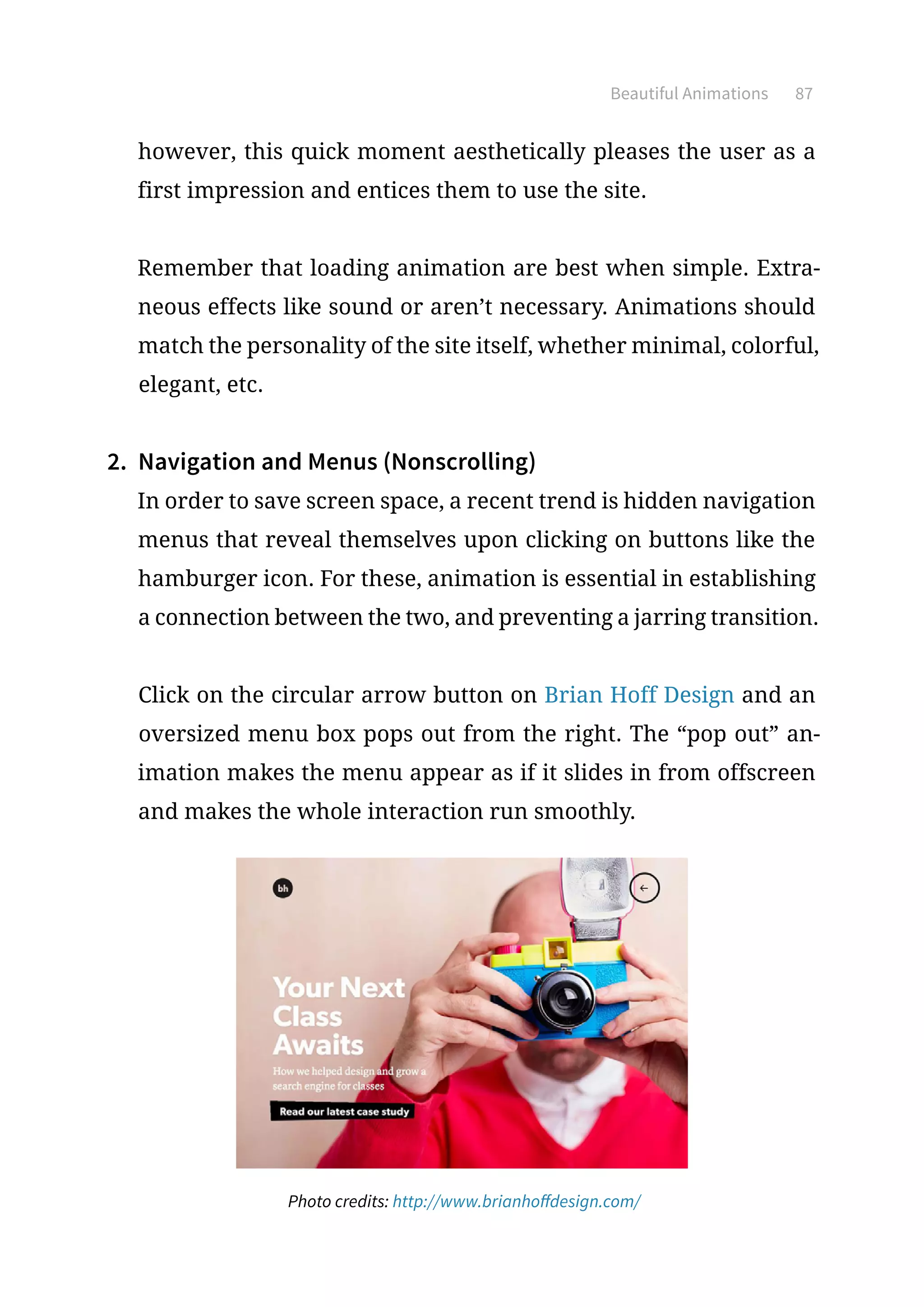 Beautiful Animations 87
however, this quick moment aesthetically pleases the user as a
first impression and entices them to use the site.
Remember that loading animation are best when simple. Extra-
neous effects like sound or aren’t necessary. Animations should
match the personality of the site itself, whether minimal, colorful,
elegant, etc.
2.	 Navigation and Menus (Nonscrolling)
In order to save screen space, a recent trend is hidden navigation
menus that reveal themselves upon clicking on buttons like the
hamburger icon. For these, animation is essential in establishing
a connection between the two, and preventing a jarring transition.
Click on the circular arrow button on Brian Hoff Design and an
oversized menu box pops out from the right. The “pop out” an-
imation makes the menu appear as if it slides in from offscreen
and makes the whole interaction run smoothly.
Photo credits: http://www.brianhoffdesign.com/
 