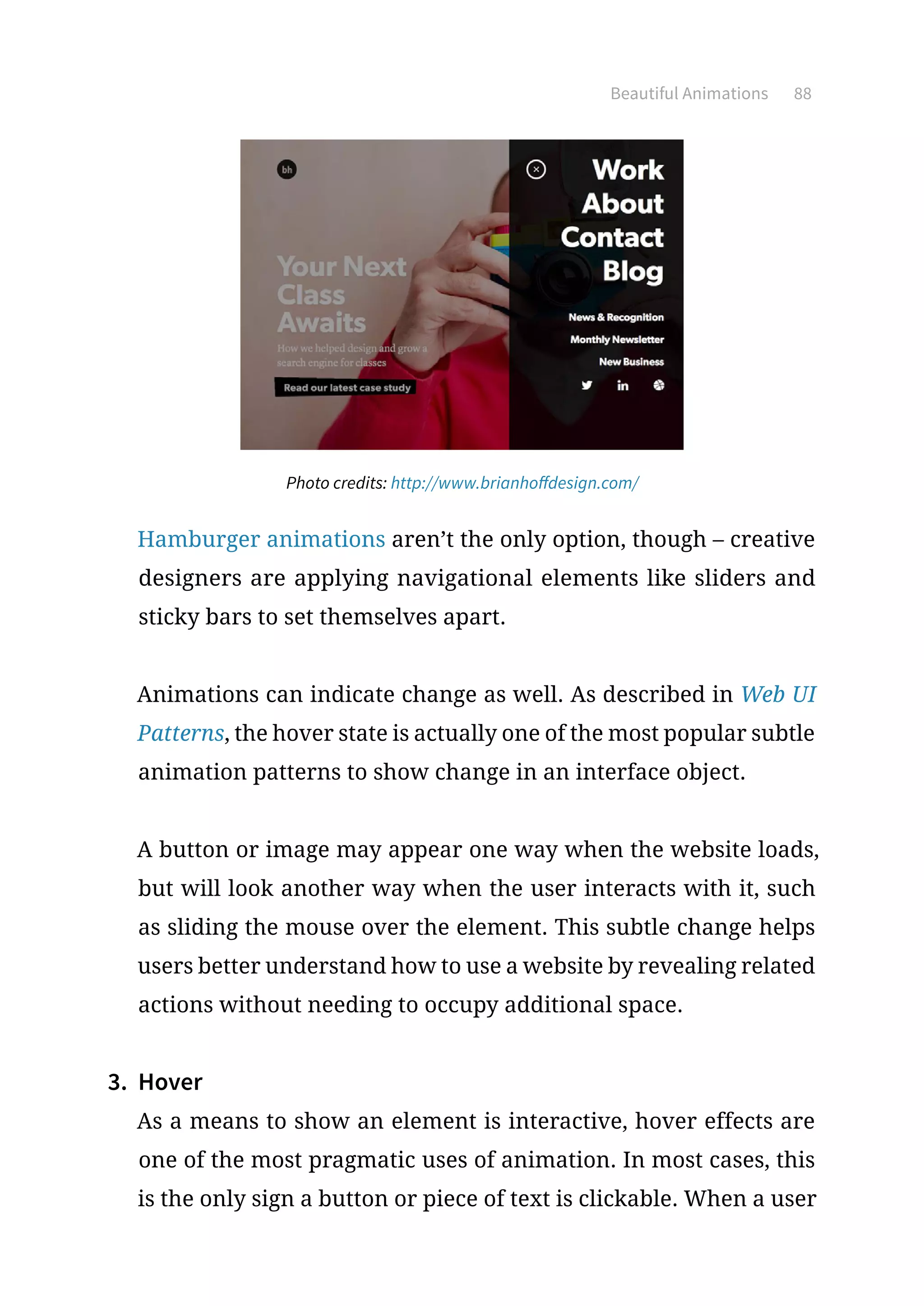Beautiful Animations 88
Photo credits: http://www.brianhoffdesign.com/
Hamburger animations aren’t the only option, though – creative
designers are applying navigational elements like sliders and
sticky bars to set themselves apart.
Animations can indicate change as well. As described in Web UI
Patterns, the hover state is actually one of the most popular subtle
animation patterns to show change in an interface object.
A button or image may appear one way when the website loads,
but will look another way when the user interacts with it, such
as sliding the mouse over the element. This subtle change helps
users better understand how to use a website by revealing related
actions without needing to occupy additional space.
3.	 Hover
As a means to show an element is interactive, hover effects are
one of the most pragmatic uses of animation. In most cases, this
is the only sign a button or piece of text is clickable. When a user
 