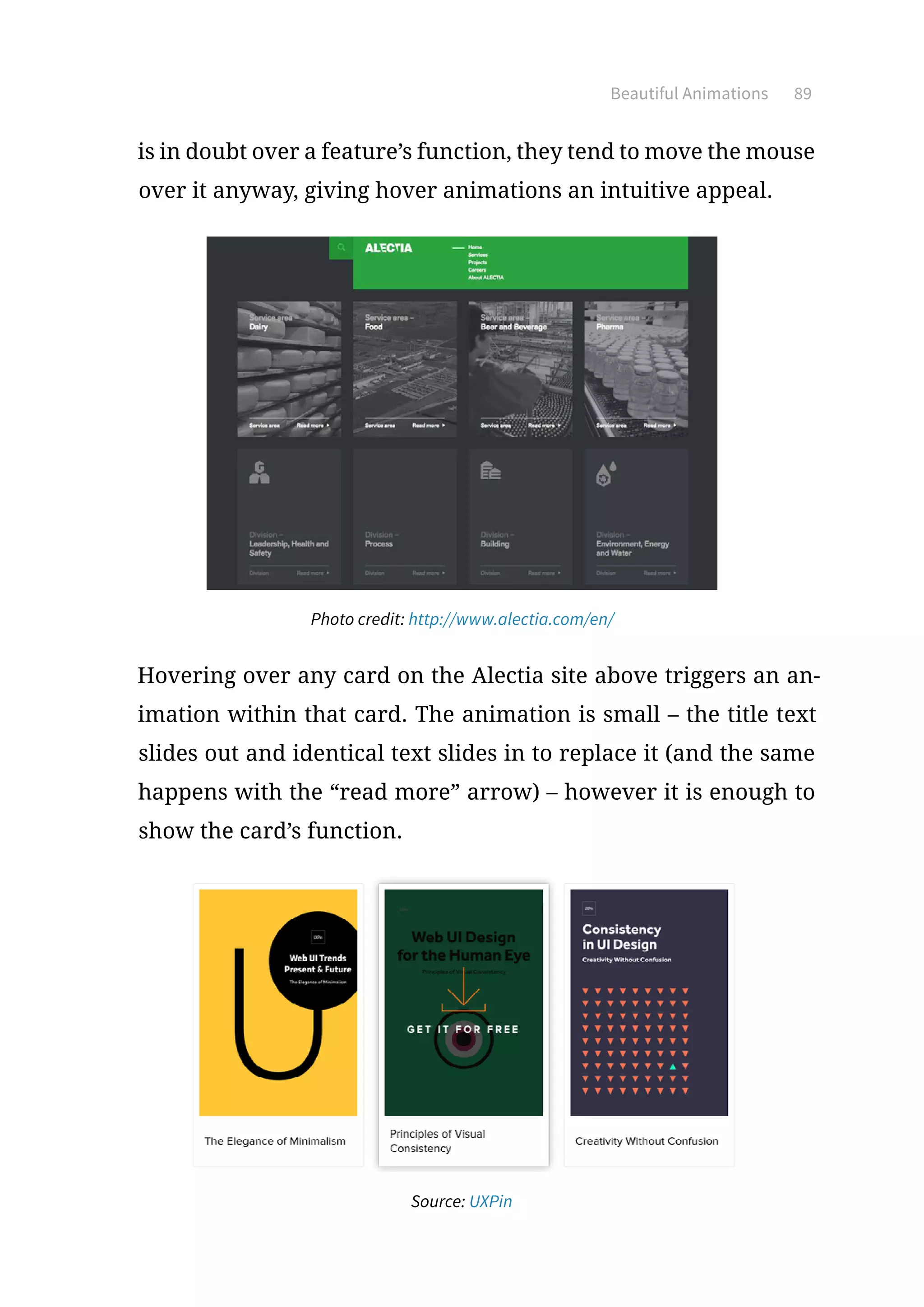 Beautiful Animations 89
is in doubt over a feature’s function, they tend to move the mouse
over it anyway, giving hover animations an intuitive appeal.
Photo credit: http://www.alectia.com/en/
Hovering over any card on the Alectia site above triggers an an-
imation within that card. The animation is small – the title text
slides out and identical text slides in to replace it (and the same
happens with the “read more” arrow) – however it is enough to
show the card’s function.
Source: UXPin
 