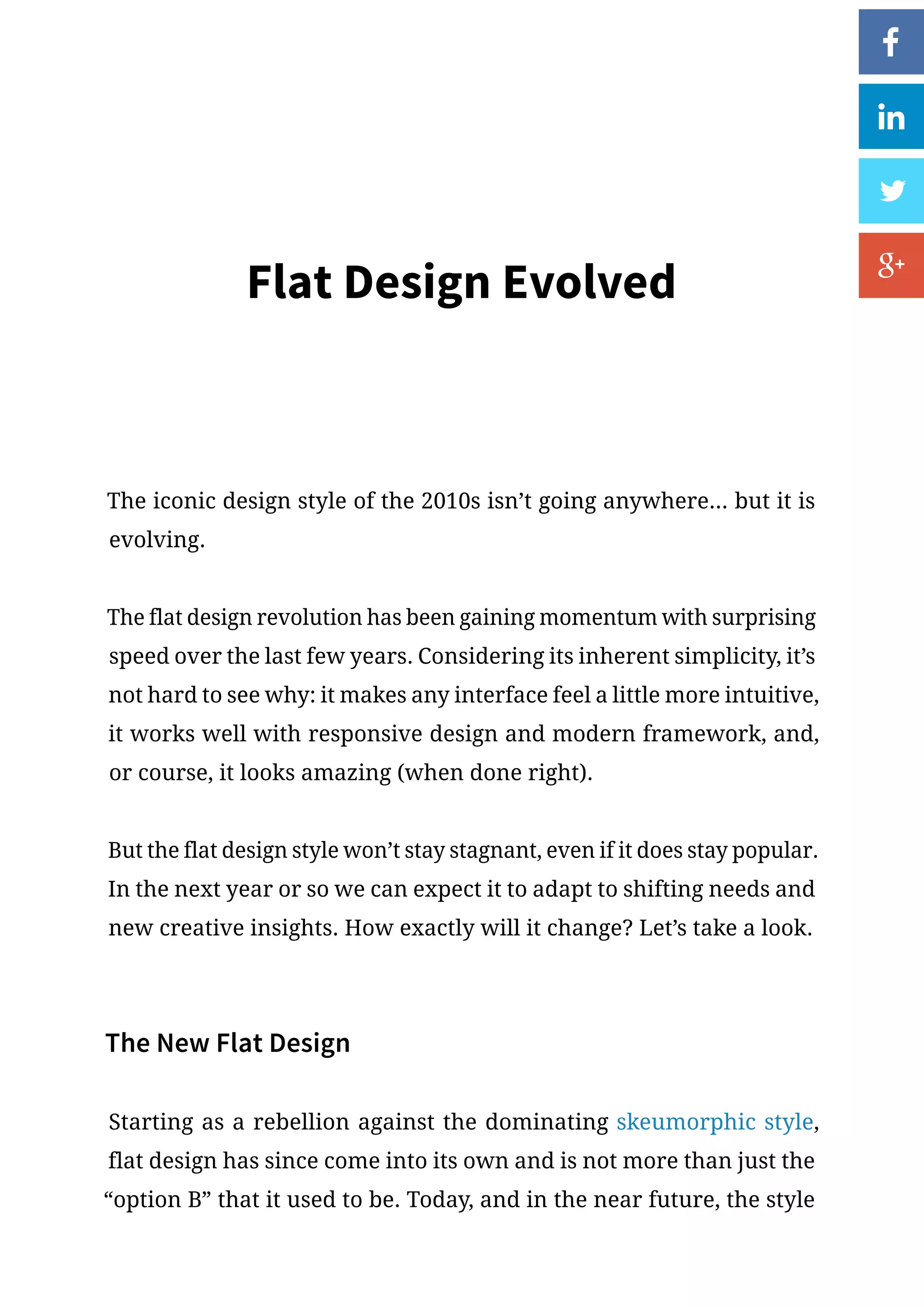 Flat Design Evolved
The iconic design style of the 2010s isn’t going anywhere... but it is
evolving.
The flat design revolution has been gaining momentum with surprising
speed over the last few years. Considering its inherent simplicity, it’s
not hard to see why: it makes any interface feel a little more intuitive,
it works well with responsive design and modern framework, and,
or course, it looks amazing (when done right).
But the flat design style won’t stay stagnant, even if it does stay popular.
In the next year or so we can expect it to adapt to shifting needs and
new creative insights. How exactly will it change? Let’s take a look.
The New Flat Design
Starting as a rebellion against the dominating skeumorphic style,
flat design has since come into its own and is not more than just the
“option B” that it used to be. Today, and in the near future, the style
 