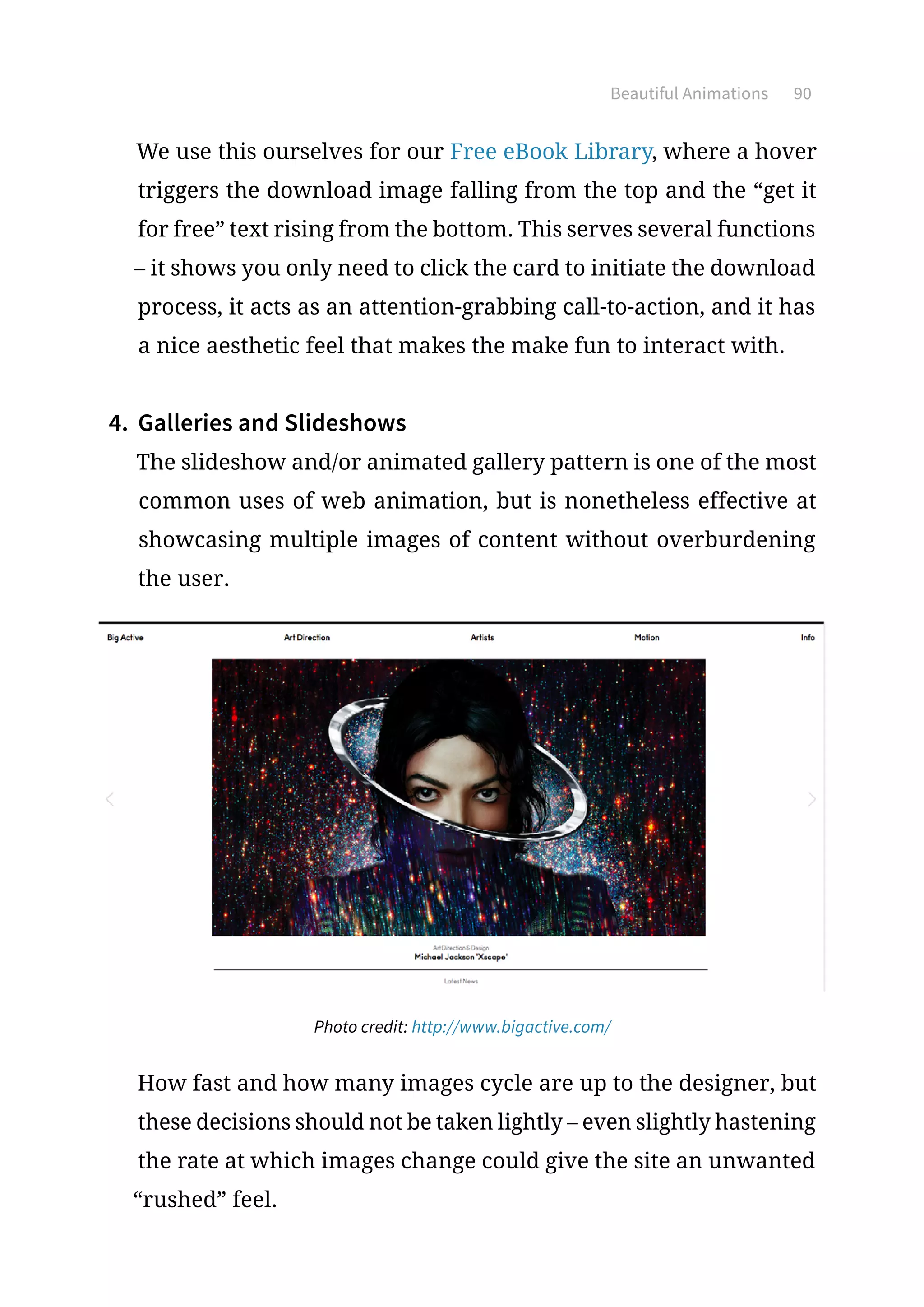 Beautiful Animations 90
We use this ourselves for our Free eBook Library, where a hover
triggers the download image falling from the top and the “get it
for free” text rising from the bottom. This serves several functions
– it shows you only need to click the card to initiate the download
process, it acts as an attention-grabbing call-to-action, and it has
a nice aesthetic feel that makes the make fun to interact with.
4.	 Galleries and Slideshows
The slideshow and/or animated gallery pattern is one of the most
common uses of web animation, but is nonetheless effective at
showcasing multiple images of content without overburdening
the user.
Photo credit: http://www.bigactive.com/
How fast and how many images cycle are up to the designer, but
these decisions should not be taken lightly – even slightly hastening
the rate at which images change could give the site an unwanted
“rushed” feel.
 